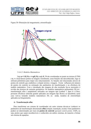 FUNDAMENTOS DE SENSORIAMENTO REMOTO
EM AMBIENTE DE GEOPROCESSAMENTO
Prof. Alzir Felippe Buffara Antunes
56
Figura 30- Distorções de imageamento, ortoretificação
.
5.4.4.2- Modelos Matemáticos
Seja u= f (E,N) e v=g(E,N); onde E, N são coordenadas no ponto no terreno (UTM)
e u, v o local desses pontos na imagem. Geralmente, essas funções são desconhecidas, logo se
utilizam polinômios para impor este relacionamento. As funções são relacionadas através de
pontos de controle que estabelece a relação terreno e imagem. Existe influencia do número
de pontos de controle na estimação dos parâmetros de transformação e na eficiência do
modelo matemático. Com a introdução das imagens de alta resolução faz-se necessário à
revisão das técnicas de correção geométrica. Os modelos matemáticos polinomiais 2D (ex:.
transformação afim ) amplamente utilizados em imagens tipo Landsat 7, Spot 4 e Cbers,
possuem eficiência reduzida quando aplicados em imagem tipo Ikonos ou Quickbird, neste
caso vem-se testando modelos matemáticos 3D, ou ainda, modelos de ortorretifição
aplicados na fotogrametria.
A- Transformação afim
Para transformar um sistema de coordenadas em outro sistema devem-se conhecer os
parâmetros de transformação denominada afim (rotação, translação, escala). Estes parâmetros
podem ser determinados por meio de pontos de controle (ground control points, CGP), ou
seja, pontos que sejam reconhecíveis e conhecidos em ambos sistemas, de maneira a formar
um sistema de equações.
 