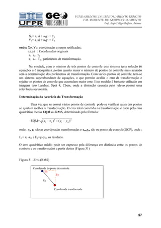 FUNDAMENTOS DE SENSORIAMENTO REMOTO
EM AMBIENTE DE GEOPROCESSAMENTO
Prof. Alzir Felippe Buffara Antunes
57
Xo= a1xi + a2yi + Tx
Yo= a3xi + a4yi + Ty
onde: Xo, Yo: coordenadas a serem retificadas;
xi, yi : Coordenadas originais
a1 a2 Tx
a3 a4 Ty ; parâmetros de transformação.
Na verdade, com o mínimo de três pontos de controle este sistema teria solução (6
equações a 6 incógnitas), porém quanto maior o número de pontos de controle mais acurado
será a determinação dos parâmetros de transformação. Com vários pontos de controle, tem-se
um sistema superabundante de equações, o que permite avaliar o erro da transformação e
rejeitar os pontos de controle que acumulam maior erro. Este modelo é bastante utilizado em
imagens tipo Landsat, Spot 4, Cbers, onde a distorção causada pelo relevo possui uma
relevância secundária.
Determinação da Acurácia da Transformação
Uma vez que se possui vários pontos de controle pode-se verificar quais dos pontos
se ajustam melhor à transformação. O erro total cometido na transformação é dado pelo erro
quadrático médio EQM ou RMS, determinado pela fórmula:
EQM= 22
)()( mtmt yyxx −+−
onde: xt, yt, são as coordenadas transformadas e xm,ym são os pontos de controle(GCP), onde :
Ex= xt -xm e Ey=yt-ym, os resíduos.
O erro quadrático médio pode ser expresso pela diferença em distância entre os pontos de
controle e os transformados a partir destes (Figura 31)
Figura 31 -Erro (RMS)
Ec
Coordenada transformada
Coordenada do ponto de controle
Ex
Ey
 