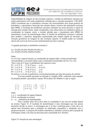 FUNDAMENTOS DE SENSORIAMENTO REMOTO
EM AMBIENTE DE GEOPROCESSAMENTO
Prof. Alzir Felippe Buffara Antunes
59
disponibilidade de imagens de alta resolução espacial, o modelo de polinômios racionais (ou
razões polinomiais) está sendo amplamente utilizado para a correção geométrica. TAO &HU
(2001) consideram que os polinômios racionais são essencialmente uma forma genérica de
polinômios, e apresentam a descrição das soluções direta e iterativa dos polinômios racionais
pelo MMQ. A resolução dos polinômios racionais utilizados nos testes descritos a seguir foi
efetuada pela solução direta, sendo consideradas como observações (ou medições) apenas as
coordenadas de imagem; assim, o método adotado para o ajustamento pelo MMQ foi
oparamétrico (como na transformação afim). O modelo de polinômios racionais é utilizado
para modelar a superfície topográfica (representada pelo modelo digital de elevação) na
correção geométrica de imagens de alta resolução espacial. O modelo poder ser extraído
através das curvas de nível ou mais modernamente por laser scanning.
A equação geral para os polinômios racionais é:
Ln= P1(XN,YN,ZN)/ P2(XN,YN,ZN) (1)
Cn= P3(XN,YN,ZN)/ P4(XN,YN,ZN)
Onde:
Ln e Cn são, respectivamente, as coordenadas de imagem linha e coluna normalizados
correspondentes a um ponto objeto cujas coordenadas normalizadas são Xn, Yn, e Zn.
Para o caso de 3º grau, os polinômios são expressos como:
P1 = (1 Z Y X . . . Y3 X3 )* (a0 a1 . . . a19)T
P2 = (1 Z Y X . . . Y3 X3 )* (1 b1 . . . b19)T (2)
P3 = (1 Z Y X . . . Y3 X3 )* (c0 c1 . . . c19)T
P4 = (1 Z Y X . . . Y3 X3 )* (1 d1 . . . d19)T
Os termos ai e bi são os parâmetros a serem determinados por meio dos pontos de controle.
Um outro modelo que pode ser utilizado é o modelo APM , conhecido como equação
de projeção paralela que projeta o espaço 3D no plano 2D. Modelo é o que se segue:
Onde:
x, y, z : coordenadas do espaço imagem;
X,Y,Z: coordenadas no terreno
a1 ...a12: : parâmetros de transformação
Para o modelo Afim 3D se deve obter as coordendas Z, por meio do modelo digital
do terreno, Figura 33. O resultado da transformação é uma ortoimagem que não possui
distorções devido ao relevo. A ortoimagem por si só não é substituta para a carta, deve ser
apenas uma ferramenta para a produção ou atualização cartográfica e integração com o
geoprocessamento. A pesquisa de modelos matemáticos, métodos e técnicas para a geração de
ortoimagens ainda é um tema em discussão pela comunidade de S. Remoto.
Figura 33- Geração de uma ortoimagem
x
y
z
=
a1 a2 a3
a5 a6 a7
a9 a10 a11
X
Y
Z
+
a4
a8
a12
 