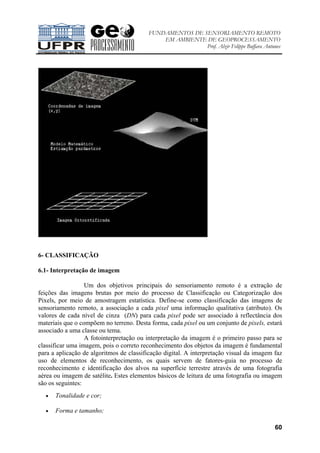 FUNDAMENTOS DE SENSORIAMENTO REMOTO
EM AMBIENTE DE GEOPROCESSAMENTO
Prof. Alzir Felippe Buffara Antunes
60
6- CLASSIFICAÇÃO
6.1- Interpretação de imagem
Um dos objetivos principais do sensoriamento remoto é a extração de
feições das imagens brutas por meio do processo de Classificação ou Categorização dos
Pixels, por meio de amostragem estatística. Define-se como classificação das imagens de
sensoriamento remoto, a associação a cada pixel uma informação qualitativa (atributo). Os
valores de cada nível de cinza (DN) para cada pixel pode ser associado à reflectância dos
materiais que o compõem no terreno. Desta forma, cada pixel ou um conjunto de pixels, estará
associado a uma classe ou tema.
A fotointerpretação ou interpretação da imagem é o primeiro passo para se
classificar uma imagem, pois o correto reconhecimento dos objetos da imagem é fundamental
para a aplicação de algoritmos de classificação digital. A interpretação visual da imagem faz
uso de elementos de reconhecimento, os quais servem de fatores-guia no processo de
reconhecimento e identificação dos alvos na superfície terrestre através de uma fotografia
aérea ou imagem de satélite. Estes elementos básicos de leitura de uma fotografia ou imagem
são os seguintes:
• Tonalidade e cor;
• Forma e tamanho;
 