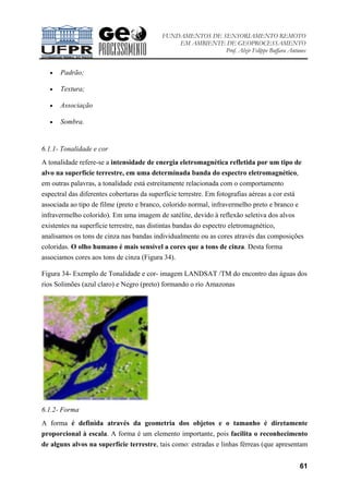 FUNDAMENTOS DE SENSORIAMENTO REMOTO
EM AMBIENTE DE GEOPROCESSAMENTO
Prof. Alzir Felippe Buffara Antunes
61
• Padrão;
• Textura;
• Associação
• Sombra.
6.1.1- Tonalidade e cor
A tonalidade refere-se a intensidade de energia eletromagnética refletida por um tipo de
alvo na superfície terrestre, em uma determinada banda do espectro eletromagnético,
em outras palavras, a tonalidade está estreitamente relacionada com o comportamento
espectral das diferentes coberturas da superfície terrestre. Em fotografias aéreas a cor está
associada ao tipo de filme (preto e branco, colorido normal, infravermelho preto e branco e
infravermelho colorido). Em uma imagem de satélite, devido à reflexão seletiva dos alvos
existentes na superfície terrestre, nas distintas bandas do espectro eletromagnético,
analisamos os tons de cinza nas bandas individualmente ou as cores através das composições
coloridas. O olho humano é mais sensível a cores que a tons de cinza. Desta forma
associamos cores aos tons de cinza (Figura 34).
Figura 34- Exemplo de Tonalidade e cor- imagem LANDSAT /TM do encontro das águas dos
rios Solimões (azul claro) e Negro (preto) formando o rio Amazonas
6.1.2- Forma
A forma é definida através da geometria dos objetos e o tamanho é diretamente
proporcional à escala. A forma é um elemento importante, pois facilita o reconhecimento
de alguns alvos na superfície terrestre, tais como: estradas e linhas férreas (que apresentam
 