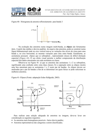 FUNDAMENTOS DE SENSORIAMENTO REMOTO
EM AMBIENTE DE GEOPROCESSAMENTO
Prof. Alzir Felippe Buffara Antunes
68
Figura 40- Histograma da amostra reflorestamento para banda 3
Na avaliação das amostras numa imagem multi-banda, as elipses são ferramentas
úteis. A partir das médias e desvios padrões do arquivo das amostras, pode-se construir numa
figura bidimensional onde no eixo vertical tem-se as variações dos níveis de cinza para uma
banda e, no eixo horizontal, as mesmas variações para uma outra banda. Geralmente, as
assinaturas possuem elipses que se sobrepõem , representando classes de difícil distinção
espectral (Figura 41). O seu efeito visual permite a melhor compreensão da distribuição
espectral dos dados amostrados em cada assinatura ou classe.
Observa-se na Figura 41: a) que as amostras das assinaturas 1 e 2 se sobrepõem,
significando uma confusão entre estas duas classes; b) a separação entre as elipses mostra
uma boa amostram para as assinaturas 1 e 2 neste par de bandas. As elipses devem ser
analisadas par a par de bandas a fim de se determinar em quais faixas se pode selecionar as
melhores amostras.
Figura 41- Elipses (Fonte: adaptação Erdas fieldguide, 2003)
Para realizar uma seleção adequada de amostras na imagem, deve-se levar em
consideração os seguintes requisitos:
• As amostras mais homogêneas possíveis - baixo desvio padrão;
• Amostras representativas das categorias a serem classificadas;
(a) (b)
nº Pixels
70 125 Nível de Cinza
 