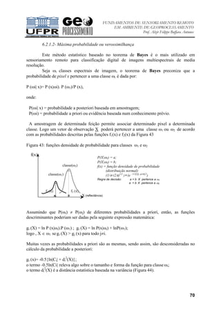 FUNDAMENTOS DE SENSORIAMENTO REMOTO
EM AMBIENTE DE GEOPROCESSAMENTO
Prof. Alzir Felippe Buffara Antunes
70
6.2.1.2- Máxima probabilidade ou verossimilhança
Este método estatístico baseado no teorema de Bayes é o mais utilizado em
sensoriamento remoto para classificação digital de imagens multiespectrais de media
resolução.
Seja ωi classes espectrais de imagem, o teorema de Bayes preconiza que a
probabilidade de pixel x pertencer a uma classe ωi é dada por:
P (ωi| x)= P (x|ωi). P (ω1)/P (x),
onde:
P(ωi| x) = probabilidade a posteriori baseada em amostragem;
P(ωi) = probabilidade a priori ou evidência baseada num conhecimento prévio.
A amostragem de determinada feição permite associar determinado pixel a determinada
classe. Logo um vetor de observação X poderá pertencer a uma classe ω1 ou ω2 de acordo
com as probabilidades descritas pelas funções f1(x) e f2(x) da Figura 43
Figura 43: funções densidade de probabilidade para classes ω1 e ω2
f(x)
Assumindo que P(ωi) ≠ P(ωj) de diferentes probabilidades a priori, então, as funções
descriminantes poderiam ser dadas pela seguinte expressão matemática:
gi (X) = ln P (x|ωi).P (ω1) ; gi (X) = ln P(x|ωi) + lnP(ω1);
logo , X ∈ ω1 se gi (X) > gj (x) para todo j≠i.
Muitas vezes as probabilidades a priori são as mesmas, sendo assim, são desconsideradas no
cálculo da probabilidade a posteriori:
gi (x)= -0.5{ln|Ci| + di
2
(X)};
o termo -0.5ln|Ci| releva algo sobre o tamanho e forma da função para classe ωi;
o termo di
2
(X) é a distância estatística baseada na variância (Figura 44).
classe(ω2)
classe(ω1)
f1 (x) f2 (x)
a b X (reflectância)
P(X|ω1) = a;
P(X|ω2) = b;
f(x) = função densidade de probabilidade
(distribuição normal)
(1/σ (2π)1/2
)∗ (e –1/2[(X -µ/σ)]2
)
Regra de decisão: a > b X pertence a ω1
a < b X pertence a ω2
 