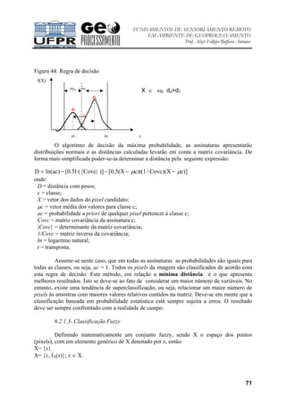 FUNDAMENTOS DE SENSORIAMENTO REMOTO
EM AMBIENTE DE GEOPROCESSAMENTO
Prof. Alzir Felippe Buffara Antunes
71
Figura 44: Regra de decisão
O algoritmo de decisão da máxima probabilidade, as assinaturas apresentarão
distribuições normais e as distâncias calculadas levarão em conta a matriz covariância. De
forma mais simplificada poder-se-ia determinar a distância pela seguinte expressão:
D ln(ac) [0.5l ( |Covc| )] [0,5(X c)t(1/ Covc)(X c)]= − − − −µ µ
onde:
D = distância com pesos;
c = classe;
X = vetor dos dados do pixel candidato;
µc = vetor média dos valores para classe c;
ac = probabilidade a priori de qualquer pixel pertencer à classe c;
Covc = matriz covariância da assinatura c;
|Covc| = determinante da matriz covariância;
1/Covc = matriz inversa da covariância;
ln = logaritmo natural;
t = transposta.
Assume-se neste caso, que em todas as assinaturas as probabilidades são iguais para
todas as classes, ou seja, ac = 1. Todos os pixels da imagem são classificados de acordo com
esta regra de decisão. Este método, em relação a mínima distância é o que apresenta
melhores resultados. Isto se deve-se ao fato de considerar um maior número de variáveis. No
entanto, existe uma tendência de superclassificação, ou seja, relacionar um maior número de
pixels às amostras com maiores valores relativos contidos na matriz. Deve-se em mente que a
classificação baseada em probabilidade estatística está sempre sujeita a erros. O resultado
deve ser sempre confrontado com a realidade de campo.
6.2.1.3- Classificação Fuzzy
Definindo matematicamente um conjunto fuzzy, sendo X o espaço dos pontos
(pixels), com um elemento genérico de X denotado por x, então:
X= {x}
A= {x, fA(x)}; x ∈ X.
f(X)
ω1• • ω2
d2
d1
∗X
µ1 µ2 X
X ∈ ω2 d2>d1
 