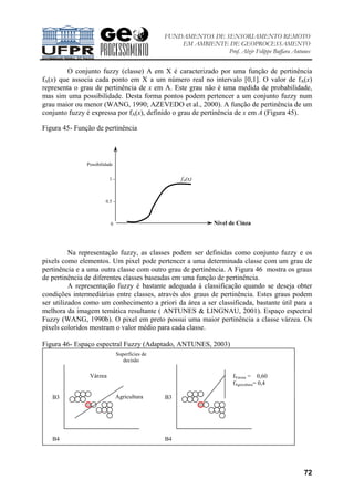 FUNDAMENTOS DE SENSORIAMENTO REMOTO
EM AMBIENTE DE GEOPROCESSAMENTO
Prof. Alzir Felippe Buffara Antunes
72
O conjunto fuzzy (classe) A em X é caracterizado por uma função de pertinência
fA(x) que associa cada ponto em X a um número real no intervalo [0,1]. O valor de fA(x)
representa o grau de pertinência de x em A. Este grau não é uma medida de probabilidade,
mas sim uma possibilidade. Desta forma pontos podem pertencer a um conjunto fuzzy num
grau maior ou menor (WANG, 1990; AZEVEDO et al., 2000). A função de pertinência de um
conjunto fuzzy é expressa por fA(x), definido o grau de pertinência de x em A (Figura 45).
Figura 45- Função de pertinência
Na representação fuzzy, as classes podem ser definidas como conjunto fuzzy e os
pixels como elementos. Um pixel pode pertencer a uma determinada classe com um grau de
pertinência e a uma outra classe com outro grau de pertinência. A Figura 46 mostra os graus
de pertinência de diferentes classes baseadas em uma função de pertinência.
A representação fuzzy é bastante adequada à classificação quando se deseja obter
condições intermediárias entre classes, através dos graus de pertinência. Estes graus podem
ser utilizados como um conhecimento a priori da área a ser classificada, bastante útil para a
melhora da imagem temática resultante ( ANTUNES & LINGNAU, 2001). Espaço espectral
Fuzzy (WANG, 1990b). O pixel em preto possui uma maior pertinência a classe várzea. Os
pixels coloridos mostram o valor médio para cada classe.
Figura 46- Espaço espectral Fuzzy (Adaptado, ANTUNES, 2003)
Várzea
Agricultura
fVarzea = 0,60
fAgricultura= 0,4
B3
B4
B3
B4
Superfícies de
decisão
Nível de Cinza
fA(x)
Possibilidade
1 -
0.5 -
0
 
