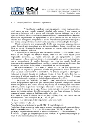 FUNDAMENTOS DE SENSORIAMENTO REMOTO
EM AMBIENTE DE GEOPROCESSAMENTO
Prof. Alzir Felippe Buffara Antunes
73
6.2.2- Classificação baseada em objetos: segmentação
A classificação baseada em objeto ou segmentos permite o agrupamento de
pixels dentro de uma variação espectral estipulada pelo usuário. É um processo de
segmentação da imagem onde o usuário pode diferenciar algumas feições de características
espectrais similares. Métodos de classificação supervisionada e não supervisionada podem ser
processados conjuntamente. Os agrupamentos de pixels podem ser úteis na seleção de
amostras mais homogêneas. Isto permite ao usuário obter amostras (assinaturas) de dispersão
mais baixa e conseqüentemente maior separabilidade entre as diferentes feições da imagem.
Objetiva-se também com a segmentação dividir uma imagem em grupos de pixels ou
objetos de acordo com determinado grau de homogeneidade, a fim de associá-los a uma
feição do terreno. Dependendo do tipo de imagem e do objetivo, diferentes métodos de
segmentação podem ser aplicados.
A segmentação de uma imagem pode ser definida conforme FU & MUI (1981) como a
divisão de uma imagem em diferentes regiões, onde cada uma destas regiões possui
propriedades específicas. As regiões consistem em um agrupamento de valores
multiespectrais ou hiper-espectrais similares. A segmentação é uma componente importante
para o reconhecimento de padrões. Entretanto, não existe um modelo formal para
segmentação. O processo é essencialmente empírico e, em geral, ajustável aos diferentes tipos
de imagem, com limiares definidos face a complexidade dos alvos investigados.
De acordo com GONZALEZ & WOODS (2000) e TILTON (2002) os algoritmos para
segmentação de imagens são geralmente baseados nas propriedades básicas de valores de
níveis de cinza, descontinuidade e similaridade. Na primeira categoria, a abordagem é
particionar a imagem baseada em mudanças bruscas de tons de cinza. Este tipo de
segmentação é utilizado quando se deseja detectar bordas e pontos isolados. A segunda
categoria (similaridade) baseia-se em limiarização e crescimento de regiões.
De acordo com GONZALEZ & WOODS (2000) o crescimento de regiões é uma
técnica de agrupamento espacial no qual somente pixels adjacentes, contíguos na imagem,
podem ser agrupados. Esta técnica consiste em partir de um ou vários pixels considerados
uniformes, analisar os pixels na vizinhança e adicionar os vizinhos que forem similares ao
grupo inicial, de maneira que a região formada cresça num processo iterativo que termina
quando as fronteiras naturais dos objetos presentes na cena forem atingidas. Ao final do
processo, a imagem encontra-se dividida em várias sub-regiões.
Seja I todos os objetos da imagem, a segmentação por região pode ser vista como o processo
de subdivisão de I em n sub-regiões, R1, R2, ...RN, tal que:
U
n
i
RRi1=
= , onde todos os pixels devem pertencer a uma única região,
Ri , região conexa, i=1,2,3 ...n;
As regiões devem ser disjuntas, tal que, Ri ∩ Rj = Ø para todo i e j, i≠j;
Os pixels em Ri de uma mesma região devem possuir a mesma intensidade ou característica;
P(Ri)= verdadeiro para i= 1,2,..n e para diferentes regiões P(Ri U Rj )= falso, para i ≠ j. Em
que P(Ri) é um predicado lógico sobre os pontos do conjunto Ri e Ø é o conjunto vazio;
A condição (1) sugere que a segmentação deve ser completa . A segunda condição requer que
pixels de uma mesma região devem ser conexos.
 