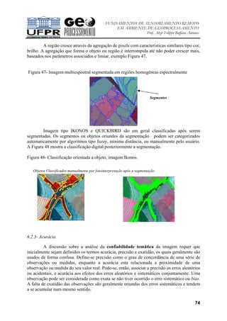 FUNDAMENTOS DE SENSORIAMENTO REMOTO
EM AMBIENTE DE GEOPROCESSAMENTO
Prof. Alzir Felippe Buffara Antunes
74
A região cresce através da agregação de pixels com características similares tipo cor,
brilho. A agregação que forma o objeto ou região é interrompida até não poder crescer mais,
baseados nos parâmetros associados e limiar, exemplo Figura 47.
Figura 47- Imagem multiespectral segmentada em regiões homogêneas espectralmente
Imagem tipo IKONOS e QUICKBIRD são em geral classificadas após serem
segmentadas. Os segmentos ou objetos oriundos da segmentação podem ser categorizados
automaticamente por algoritmos tipo fuzzy, mínima distância, ou manualmente pelo usuário.
A Figura 48 mostra a classificação digital posteriormente a segmentação.
Figura 48- Classificação orientada a objeto, imagem Ikonos.
6.2.3- Acurácia
A discussão sobre a análise da confiabilidade temática da imagem requer que
inicialmente sejam definidos os termos acurácia, precisão e exatidão, os quais geralmente são
usados de forma confusa. Define-se precisão como o grau de concordância de uma série de
observações ou medidas, enquanto a acurácia esta relacionada a proximidade de uma
observação ou medida do seu valor real. Pode-se, então, associar a precisão os erros aleatórios
ou acidentais, e acurácia aos efeitos dos erros aleatórios e sistemáticos conjuntamente. Uma
observação pode ser considerada como exata se não tiver ocorrido o erro sistemático ou bias.
A falta de exatidão das observações são geralmente oriundas dos erros sistemáticos e tendem
a se acumular num mesmo sentido.
Segmentos
Objetos Classificados manualmente por fotointerpretação após a segmentação
 
