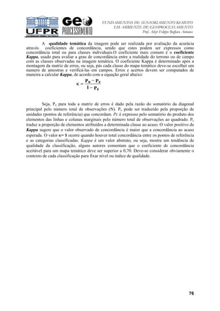 FUNDAMENTOS DE SENSORIAMENTO REMOTO
EM AMBIENTE DE GEOPROCESSAMENTO
Prof. Alzir Felippe Buffara Antunes
76
A qualidade temática da imagem pode ser realizada por avaliação da acurácia
através coeficientes de concordância, sendo que estes podem ser expressos como
concordância total ou para classes individuais.O coeficiente mais comum é o coeficiente
Kappa, usado para avaliar a grau de concordância entre a realidade do terrono ou de campo
com as classes observadas na imagem temática. O coeficiente Kappa é determinado após a
montagem da matriz de erros, ou seja, pás cada classe do mapa temático deve-se escolher um
numero de amostras e verificá-las em campos. Erros e acertos devem ser computados de
maneira a calcular Kappa, de acordo com a equação geral abaixo:
κ =
−
−
o e
e
P P
P1
Seja, Po para toda a matriz de erros é dado pela razão do somatório da diagonal
principal pelo número total de observações (N). Po pode ser traduzido pela proporção de
unidades (pontos de referência) que concordam. Pc é expresso pelo somatório do produto dos
elementos das linhas e colunas marginais pelo número total de observações ao quadrado. Pc
traduz a proporção de elementos atribuídos a determinada classe ao acaso. O valor positivo de
Kappa sugere que o valor observado de concordância é maior que a concordância ao acaso
esperada. O valor κ= 1 ocorre quando houver total concordância entre os pontos de referência
e as categorias classificadas. Kappa é um valor abstrato, ou seja, mostra um tendência de
qualidade da classificação, alguns autores comentam que o coeficiente de concordância
aceitável para um mapa temático deve ser superior a 0,70. Deve-se considerar obviamente o
contexto de cada classificação para fixar nível ou índice de qualidade.
 