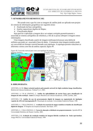 FUNDAMENTOS DE SENSORIAMENTO REMOTO
EM AMBIENTE DE GEOPROCESSAMENTO
Prof. Alzir Felippe Buffara Antunes
77
7- SENSORIAMENTO REMOTO E SIG
De acordo com o que foi visto as imagens de satélite pode ser aplicada num projeto
de sistema de informações geográficas nas seguintes áreas:
Atualização da base cartográfica;
Analise espacial por álgebra de Mapas;
Classificação digital
Seja qual for a aplicação a imagem deve ser sempre corrigida geometricamente e
associada ao sistema cartográfico de referência, a fim de se possa sobrepor à imagem outras
informações.
Uma imagem classificada a partir de imagem multiespectral possui uma tabela de
atributos que pode ser associada à base de dados. Comumente uma imagem temática pode
ser convertida em formato vetorial baseado com topologia. A topologia permite relacionar os
diferentes vetores com fins de análise espacial, figura 49.
Figura 49: Conversão matrical para vetor com topologia de polígonos.
Imagem Temática Camada vetorial
8- BIBLIOGRAFIA
ANTUNES, A.F.B. Object oriented analysis and semantic network for high resolution image classification.
Boletim de Ciências Geodésicas. Volume 9, n 2, 2003.
ANTUNES, A. F.B & LINGNAU, C. Análise da aplicabilidade da teoriat fuzzy para classificação de
imagens de alta resolução. Anais II Colóquio Brasileiro de Ciências Geodésicas. UFPR. Curitiba. 2001.
ANTUNES, F.B. Análise do uso do processamento digital de imagem na segmentação de tipologias
vegetais da APA de Guaraqueçaba-Pr. Dissertação de mestrado. Universidade Federal do Paraná. 1996
ANTUNES, A . F.B & LINGNAU, C. Avaliação da acurácia de mapas temáticos oriundos da classificação
digital de imagem. VI Simpósio de Geoprocessamento. São Paulo. 1977.
ANTUNES, A . F.B & LINGNAU, C. Curso de educação a distância em geoprocessamento. Apostila.IEP &
Universidade Eletrônica do Paraná. Curitiba. 2002.
ANTUNES, F.B. Avaliação da resolução temática de imagem híbrida resultante da fusão spot-landsat.
Artigo PGCCG. Universidade Federal do Paraná. 1999
 
