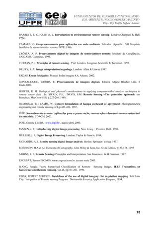 FUNDAMENTOS DE SENSORIAMENTO REMOTO
EM AMBIENTE DE GEOPROCESSAMENTO
Prof. Alzir Felippe Buffara Antunes
78
BARRETT, E. C.; CURTIS, L. Introduction to environmental remote sensing. Londres:Chapman & Hall.
1992.
CAMARA, G. Geoprocessamento para aplicações em meio ambiente. Salvador: Apostila . VII Simpósio
brasileiro de sensoriamento remoto. INPE, 1996.
CRÓSTA, A. P. Processamento digital de imagens de sensoriamento remoto. Instituto de Geociências,
UNICAMP. Campinas, 1993.
CURRAN, P. J. Principles of remote sensing . 5ºed. Londres. Longman Scientific & Technical. 1995.
DRURY, S. A. Image interpretation in geology. London: Allen & Unwin. 1987.
ERDAS. Erdas field guide. Manual Erdas Imagine 8.6, Atlanta. 2002.
GONZALEZ,R.C, WOODS, R. Processamento de imagens digitais. Editora Edgard Blucher Ltda. S
Paulo.2000.
HOFFER, R. M. Biological and physical considerations in applying computer-aided analysis techniques to
remote sensor data. In: SWAIN, P.H; DAVIS, S.M. Remote Sensing –The quantitive approach. san
Francisco, MacGraw-Hill, p.227-286. 1988.
HUDSON,W. D.; RAMM, W. Correct formulation of Kappa coeficient of agreement. Photogrammetric
engineering and remote sensing, nº4, p.421-422, 1987.
INPE. Sensoriamento remoto. Aplicações para a preservação, conservação e desenvolvimento sustentável
da amazônia, CDROM, 2003.
INPE, Setélite CBERS. www.inpe.br . acesso abril 2000.
JANSEN, J. R. Introductary digital image processing. New Jersey : Prentice Hall. 1986.
MULLER, J. P. Digital Image Processing. London: Taylor & Francis. 1988.
RICHARDS, A. J. Remote sensing digital image analysis. Berlim: Springer- Verlag. 1997.
ROBINSON, H.A et Al. Elements of Cartography. John Wiley & Sons, Inc. Sixth Edition, p127-158. 1995
SABINS, F. F. Remote Sensing: Principles and Interpretation. San Francisco: W.H Freeman. 1987.
ENGESAT, Sensor IKONOS. www.engesat.com.br. acesso maio 2005.
WANG, Fangju. Fuzzy Supervised Classification of Romote Sensing Images. IEEE Transations on
Geoscience and Remote Sensing. vol.28, pp194-201. 1990.
USDA, FOREST SERVICE. Guidelines of the use of digital imagery for vegetation mapping. Salt Lake
City: Integration of Remote sensing Program Nationwide Forestry Application Program, 1994.
 