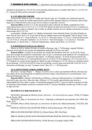 1
0
1º SEMINÁRIO DE SEITAS E HERESIAS – “...defendendo a nossa fé com amor, mansidão e razão”(I Pe 3.15)
chamada lei do Senhor Lc 2.21-24. Se a lei foi abolida podemos pecar à vontade? Não! Rm 6.11-17; Gl 5.18-
21. A graça de Deus ensina a renunciar a impiedade.
8. A GUARDA DO SÁBADO
Escreve Ellen White no livro O Conflito dos Séculos, pág. 611 "O sábado será a pedra de toque de
lealdade: pois é o ponto da verdade especialmente controvertido, Quando sobrevier aos homens a prova final,
traçar-se-á a linha divisória entre os que servem a Deus e os que não o servem".
Resposta bíblica: Em Os 2.11 se faz uma profecia sobre a abolição do sábado, cumprida em Cristo
como afirma Paulo em Cl 2.16-17; Is 1.13-14; Gl 9,10. Diante da clareza do texto de Cl 2.16-17 costumam os
ASD afirmar que a palavra "sábados" não se refere ao sábado semanal, mas aos sábados cerimoniais ou anuais
mencionados em Lv 23.1-39.
os chamados "sábados anuais" ou "sábados cerimoniais" eram chamados festas e já estão incluídos na
frase "dias de festa" de Cl 2.16. Esses dias de festa ou sábados anuais eram designados "dias de festas" como
segue em Levítico 23: l - Festa da Páscoa - Lv 23.5-7; 2 - Festa dos Asmos - Lv 23.8; 3 - Festa de Pentecostes
- Lv 23.15-16; 4 - Festa das Trombetas - Lv 23.23-25; 5 - Festa da Expiação - Lv 23,26,32; 6 - Festa dos
Tabernáculos -1° dia da festa; 7 - Festa dos Tabernáculos - último dia da festa - Lv 23.34-36
9. O DOMINGO É O SINAL DA BESTA?
Dizem os ASD no folheto Por Que se Guarda o Domingo, pág. 3, "O Domingo, segundo Webster,
chama-se assim (dia do sol), porque era antigamente dedicado ao sol ou a seu culto".
Resposta bíblica: A alegria se fez presente no coração dos discípulos nesse dia. Jo 20.19,20. Assim
Jesus deu exemplo de comemorar solenemente o dia, eis que: a) ressuscitou pela manhã Jo 20.1; b) apareceu à
tarde do dia Jo 20.19,20; c) apareceu 8 dias depois - no domingo seguinte - Jo 20.26; d) nesse primeiro dia
desceu o Espírito Santo At 2.1-4 prometido por Jesus Jo 14.16,26; 15.26. Comparar Lv 23.15-16 com At 2.1-
4. O cômputo era a partir do dia seguinte ao sábado ou seja o domingo (Lv 23.15). Faça-se a contagem a partir
de um domingo: 1,8,15,22,29,36,43,50. Jesus foi crucificado e morto numa sexta-feira Mc 25.42; Jo 19.31 e
ressuscitou no Domingo, ou seja: 7 semanas vezes 7 dias: 49 + 1 = 50 Pentecostes.
10. O ADVENTISMO AFIRMA SOBRE JESUS
Que Ele é o Arcanjo Miguel. "... Miguel, ou Cristo, com os anjos que sepultaram Moisés, desceram do
Céu, depois de ter ele permanecido na sepultura um breve tempo, ressuscitaram-no e o levaram para o Céu".
Historia da Redenção, pág. 73.
Resposta bíblica: capítulo l, da Epístola aos Hebreus, é mais que suficiente para se ver nitidamente que
Jesus não é anjo, mas sim, o Deus dos anjos. Hebreus 1-2.9 foi escrito especialmente para mostrar a
superioridade de Cristo sobre os anjos. A contundente pergunta de Hb 1.5, que nos desafia a apontar um anjo,
ao qual Deus tenha dirigido as palavras constantes do SI 2.7; tem por finalidade ressaltar que o Filho é o que
os anjos não são.
REFERÊNCIAS BIBLIOGRÁFICAS
OLIVEIRA, Raimundo de Oliveira, Seitas e Heresias – Um sinal do fim dos tempos, CPAD, 23º Edição,
Rio de Janeiro, 2003;
MENEZES, Aldo, As Testemunhas de Jeová – Exposição e refutação de suas doutrinas, Ed. VIDA, São
Paulo, 2011;
GIANINI, Marcos Paulo, Refutações ao Adventismo do Sétimo dia, Editora Semeando, 1ª Ed.2015, São
Paulo;
MANUAL OFICIAL DA LEGIÃO DE MARIA, Editora Rotermund, 1993, São Paulo;
BÍBLIA DE JERUSALÉM(CATÓLICA), Editora Paulus, 2002, São Paulo;
BÍBLIA TRADUÇAÕ DO NOVO MUNDO(TESTEMUNHAS DE JEOVÁ)3º Edição, 1995;
BÍBLIA DE ESTUDO PENTECOSTAL, CPAD, Revista e Corrigida, Edição 1995;
 