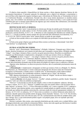 2
1º SEMINÁRIO DE SEITAS E HERESIAS – “...defendendo a nossa fé com amor, mansidão e razão”(I Pe 3.15)
INTRODUÇÃO
O objetivo desta apostila é disponibilizar de forma sucinta e direta algumas doutrinas básicas de três
movimentos heterodoxos. O presente opúsculo foi elaborado com o objetivo de informar e conscientizar o
povo de Deus sobre alguns dos enganos teológicos que o Adventismo do Sétimo dia, as Testemunhas de Jeová
e o Catolicismo Romano se submeteram. Fazendo isto, não é nosso intuito desmerecer os membros destes
grupos, mas, sim combater suas doutrinas que não condizem com a Palavra de Deus, e com a ajuda de Cristo
contribuir para que as mesmas sejam libertas das algemas que estes sistemas lhes submeteram, com mansidão
e amor. (2 Coríntios 6:14-17, I Pe 3.15).
DEFINIÇÃO DE SEITA E HERESIA
Seita vem do latim „secta‟ é uma doutrina ou sistema que diverge da opinião geral, formando uma
comunidade fechada, de cunho radical, At 26.5. No bom sentido, refere-se ao conjunto de indivíduos que
professam a mesma doutrina, At 24. 5, 14; 2. Doutrina ou seita originada pelo abandono da verdade religiosa,
II Pe 2.1; 3. Facção ou partido, mesmo quando não seja motivado pelo afastamento da sã doutrina, I Co
11.19; Gl 5.20; SEITA vem do latim “secta” denota facção ou grupo de uma religião.
a) Seita no bom sentido refere-se ao conjunto de indivíduos que professam a mesma doutrina. At
24.5,14.
b) Seita como grupo religioso que professam falsos ensinos ou heresias, é denominada “seita falsa”
“seita herética” ou simplesmente, “Seita”.
OUTRAS ACEPÇÕES DO TERMO.
Seita lat. „secta‟, Denominação „denominatione‟ e Religião „religiones‟. Enquanto que a Seita é uma
facção, doutrina formada por um conjunto de indivíduos que comungam a mesma idéia; a Religião significa
“religar”, visa religar o homem a Deus e envolve em geral, preceitos éticos, filosóficos ou metafísicos;
enquanto que Denominação é simplesmente a designação ou título que nomeia a Seita ou a Religião.
a) Religião: do latim “religare” – visa religar o homem a Deus e envolve em geral, preceitos éticos,
filosóficos ou metafísicos. Ex: Cristianismo, Budismo, Induísmo, Islamismo, etc.
b) Seita: do latim “secta” – é uma facção formada por um conjunto de indivíduos que comungam a
mesma idéia doutrinária formando uma divisão dentro da religião de origem como os saduceus e fariseus.
Algumas seitas idealizam e ou absorvem preceitos diversos, não se constituindo precisamente ramos de
outras religiões.
c) Denominação: é simplesmente a designação ou título que nomeia a Seita ou a Religião. Ex: Batista,
Presbiterianos, etc. Denominação é o termo usado para designação dos diversos ramos do Cristianismo
Evangélico ou Protestante, evitando assim o vocábulo seita. As denominações cristãs embora tenham
divergências doutrinárias, são consideradas ortodoxas, enquanto que as “seitas” são heréticas.
OBS: algumas denominações ou seitas alcançam o status de “religião” devido aos fatores tempo e
desenvolvimento. Ex: Catolicismo, Protestantismo, etc.
A palavra Heresia vem do grego „hairesis‟, “escolha”, seleção, preferência, partido, facção. Surgiu daí
a palavra “seita” por efeito de semântica (comparação).
“Hairesis” é uma divisão ou seita de uma religião, como as seitas do judaísmo: saduceus, fariseus,
essênios e zelotes. At 5.17; 15.5. “Hairesis” é também uma seita com ensinos falsos e daí um ensino falso é
uma “hairesis” ou heresia. 2 Pe 2.1. O Novo Dicionário da Bíblia, vol. I, narra o seguinte: O N.T. emprega a
palavra „hairesis‟ para denotar partido, com a sugestão de vontade própria ou espírito sectário; porém, deve
ser notado que nenhum dos partidos assim descrito, está num estado de cisma de agrupamento ordinário. Os
fariseus, At 15.5; 26.5; os saduceus, At 5.17; bem como os essênios e os zelotes formavam seitas dentro do
judaísmo. Quando apareceram partidos dentro da Igreja, foram chamados „hairesis‟, 1Co 11.19. Tais divisões,
contudo, são reputadas como uma obra da carne, Gl 5.20, e primariamente uma falta de caridade mútua, pelo
que o herege, isto é, o que teimosamente prefere seguir o seu próprio grupo, deve ser rejeitado após duas
admoestações, Tt 3.10.
Heresia é, portanto, falso ensino, uma exposição doutrinária que não condiz com a verdade bíblica; uma
abordagem distorcida e pervertida do cristianismo bíblico. Assim, nem todo aquele que fala heresia é membro
de uma seita; mas, todo membro de uma seita fala heresia.
 