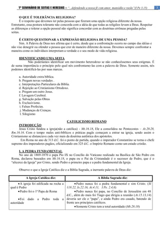 3
1º SEMINÁRIO DE SEITAS E HERESIAS – “...defendendo a nossa fé com amor, mansidão e razão”(I Pe 3.15)
O QUE É TOLERÂNCIA RELIGIOSA?
É o respeito que devemos ter pelas pessoas que fizeram uma opção religiosa diferente da nossa.
Entretanto, essa postura tolerante não concorda com a idéia de que todas as religiões levam a Deus. Respeitar
as diferenças e tolerar a opção pessoal não significa concordar com as doutrinas errôneas pregadas pelas
seitas.
É CERTO QUESTIONAR A EXPRESSÃO RELIGIOSA DE UMA PESSOA?
Sim. A Palavra de Deus nos afirma que é certo, desde que a confrontação ocorra no campo das idéias e
não vise denegrir ou ofender a pessoa que crer de maneiro diferente da nossa. Devemos sempre confrontar a
maneira como os indivíduos interpretam a verdade e o seu modo de vida religiosa.
IDENTIFICANDO UMA SEITA
Não poderíamos identificar um movimento heterodoxo se não conhecêssemos seus estigmas. É
de suma importância o princípio pelo qual nós confrontamo-las com a palavra de Deus. Somente assim, nós
podemos identificá-las por suas marcas.
a. Autoridade extra bíblica.
b. Pregam novas verdades .
c. Interpretações Particulares da Bíblia.
d. Rejeição ao Cristianismo Ortodoxo.
e. Pregam um outro Jesus.
f. Lavagem Cerebral.
g. Salvação pelas Obras
h. Exclusivismo.
i. Falsas Profecias.
j. Mudanças de Crenças.
l. Silogismo
CATOLICISMO ROMANO
INTRODUÇÃO
Jesus Cristo fundou a igreja(não a católica) - Mt.16.18, Ele a consolidou no Pentecostes – At.20.28,
Rm.16.16. Com o tempo males anti-bíblicos e práticas pagãs começam a entrar na igreja, sendo assim o
Cristianismo se distanciava cada vez mais da doutrina autêntica dos apóstolos.
Em Roma no ano de 313 d.C. foi o ponto de partida, quando o imperador Constantino se torna o chefe
supremo dos imperadores pagãos, oficializando em 325 d.C. o Império Romano como um estado cristão.
I. A PEDRA FUNDAMENTAL
No ano de 1869-1870 o papa Pio IX no Concílio do Vaticano realizado na Basílica de São Pedro em
Roma, declarou baseados em Mt.16.18, o papa ou o Pai da Cristandade é o sucessor de Pedro, que é o
“alicerce da Igreja” por Cristo, sendo Pedro o primeiro papa e a pedra fundamental da Igreja.
Observe o que a Igreja Católica diz e a Bíblia Sagrada, a inerrante palavra de Deus diz:
A Igreja Católica diz: A Bíblia Sagrada diz:
A igreja foi edificada na rocha a
qual é Pedro
Pedro foi o 1ª Papa de Roma
Foi dado a Pedro toda a
autoridade
Pedro nunca foi a pedra fundamental e sim Cristo. (Sl
118.22, Is.22.16, At.4.11, I Pe. 2.4,6)
Pedro nunca foi papa, no Concílio de Jerusalém em 48
d.C., além do mais foi Tiago que dirigiu a reunião (At.15.13,14)
deveria ser ele o “papa”, e ainda Pedro era casado, batendo de
frente aos princípios católicos.
Somente Cristo tem a total autoridade (Mt.28.18)
 