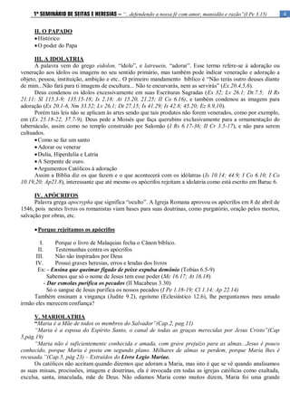 4
1º SEMINÁRIO DE SEITAS E HERESIAS – “...defendendo a nossa fé com amor, mansidão e razão”(I Pe 3.15)
II. O PAPADO
Histórico
O poder do Papa
III. A IDOLATRIA
A palavra vem do grego eidolon, “ídolo”, e latreuein, “adorar”. Esse termo refere-se à adoração ou
veneração aos ídolos ou imagens no seu sentido primário, mas também pode indicar veneração e adoração a
objeto, pessoa, instituição, ambição e etc.. O primeiro mandamento bíblico é “Não terás outro deuses diante
de mim...Não fará para ti imagens de escultura... Não te encurvarás, nem as servirás” (Ex.20.4,5,6).
Deus condenou os ídolos excessivamente em suas Escrituras Sagradas (Ex 32; Lv 26.1; Dt.7.5; II Rs
21.11; Sl 115.3-9; 135.15-18; Is 2.18; At 15.20, 21.25; II Co 6.16), e também condenou as imagens para
adoração (Ex 20.1-6, Nm 33.52; Lv 26.1; Dt 27.15; Is 41.29; Is 42.8; 45.20; Ez 8.9,10).
Porém tais leis não se aplicam às artes sendo que tais produtos não forem venerados, como por exemplo,
em (Ex 25.18-22, 37.7-9), Deus pede a Moisés que faça querubins exclusivamente para a ornamentação do
tabernáculo, assim como no templo construído por Salomão (I Rs 6.17-36; II Cr 3.5-17), e não para serem
cultuados.
Como se faz um santo
Adorar ou venerar
Dulia, Hiperdulia e Latria
A Serpente de ouro.
Argumentos Católicos à adoração
Assim a Bíblia diz os que fazem e o que acontecerá com os idólatras (Is 10.14; 44.9; I Co 6.10; I Co
10.19,20; Ap21.8), interessante que até mesmo os apócrifos rejeitam a idolatria como está escrito em Baruc 6.
IV. APÓCRIFOS
Palavra grega apocrypha que significa “oculto”. A Igreja Romana aprovou os apócrifos em 8 de abril de
1546, pois nestes livros os romanistas viam bases para suas doutrinas, como purgatório, oração pelos mortos,
salvação por obras, etc.
Porque rejeitamos os apócrifos
I. Porque o livro de Malaquias fecha o Cânon bíblico.
II. Testemunhas contra os apócrifos
III. Não são inspirados por Deus
IV. Possui graves heresias, erros e lendas dos livros
Ex: - Ensina que queimar fígado de peixe expulsa demônio (Tobias 6.5-9)
Sabemos que só o nome de Jesus tem esse poder (Mc 16.17; At 16.18)
- Dar esmolas purifica os pecados (II Macabeus 3.30)
Só o sangue de Jesus purifica os nossos pecados (I Pe 1.18-19; Cl 1.14; Ap 22.14)
Também ensinam a vingança (Judite 9.2), egoísmo (Eclesiástico 12.6), lhe perguntamos meu amado
irmão eles merecem confiança?
V. MARIOLATRIA
“Maria é a Mãe de todos os membros do Salvador”(Cap.2, pag.11)
“Maria é a esposa do Espírito Santo, o canal de todas as graças merecidas por Jesus Cristo”(Cap
5,pág.19)
“Maria não é suficientemente conhecida e amada, com grave prejuízo para as almas...Jesus é pouco
conhecido, porque Maria é posta em segundo plano. Milhares de almas se perdem, porque Maria lhes é
recusada.”(Cap.5, pág 23) – Extraídos do Livro Legio Mariae.
Os católicos não aceitam quando dizemos que adoram a Maria, mas isto é que se vê quando analisamos
as suas missas, procissões, imagens e doutrinas, ela é invocada em todas as igrejas católicas como exaltada,
excelsa, santa, imaculada, mãe de Deus. Não odiamos Maria como muitos dizem, Maria foi uma grande
 