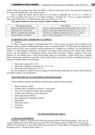 5
1º SEMINÁRIO DE SEITAS E HERESIAS – “...defendendo a nossa fé com amor, mansidão e razão”(I Pe 3.15)
mulher cristã, mas normal como todas, teve filhos, e salva por Jesus pela sua fé, mas queremo-la apenas em
seu lugar onde a Bíblia fala, e não acima de Deus.
Jesus a chama de mulher, não de mãe (Jo 2.3,4), Jesus a repreende (Mc 3.31,33; Lc 2 48,49; Lc
11.27,28), teve filhos com José (Jo 2.12), Maria reconhece o Salvador (Lc 1.46,47), os magos adoraram o
bebê e não a Maria (Mt 2.11), Maria buscava Deus em oração (At 1.14).
Veja alguns títulos de Jesus que a Igreja Católica atribuiu a Maria:
Diz a Igreja Católica Diz a Bíblia
Maria a rainha da Misericórdia Jesus é o sumo sacerdote das misericórdias (Hb 4.15,16)
Maria deu sua vida por nós Jesus é o único que morreu por nós (Rm 5.8; I Jo 3.16)
Maria o caminho para salvação Só Jesus é o caminho da salvação (Jo 14.6; At. 16.31)
Maria responde as orações Jesus o único advogado (I Jo 14.13,14; I Co 1.2)
VI. RENOVAÇÃO CARISMÁTICA CATÓLICA
 Histórico
A velha e cansativa liturgia é substituída pela RCC, como se fosse um alegre culto evangélico com
palmas, músicas, orações, a Bíblia ganha espaço entre os encontros da RCC. Na RCC não está interessada de
trazer o povo a Cristo, mas em torná-lo católico praticante, ter “orgulho de ser católico” ou “sou feliz por ser
católico”. A difícil palavra ministrada é trocada por uma palavra mais coloquial como “Deus é dez”, padres
jovens e de boa aparência. A hierarquia católica conservadora devotada a Maria, começou a dar novas
diretrizes ao movimento, com o tempo Maria ganha espaço no movimento, e alguns dizem que o Espírito
Santo a torna mais venerável e a glorifica. Hoje na RCC Maria é; esposa do Espírito, madrinha da Igreja no
batismo do Espírito Santo e mãe da Igreja.
1. Maria não é esposa (Mt 22.30)
2. Maria não é madrinha no batismo (At 1.14; 2.1-4)
3. Maria não é mãe da Igreja (Jo 19.27)
No seu nascedouro, a idéia era renovar a Igreja Católica Romana, hoje após um controle maior de Roma
seu objetivo passou a ser ecumenismo.
ALGUMAS PRÁTICAS E DOUTRINAS DO ROMANISMO
Vamos conhecer algumas das práticas e doutrinas que a Igreja Católica defende;
 Batismo (formas, idade)
 Celibato (não é obrigatório ao obreiro, é vocacional)
 Conventos (exclusão do mundo, não é santidade)
 A Missa (não simboliza a cruz), procissões
 Hóstia (não há base bíblica)
 Reza (repetições é replicada na bíblia)
 Água benta
 Orar pelos mortos
 Catecismo
 Purgatório
AS TESTEMUNHAS DE JEOVÁ
1). RESUMO HISTÓRICO
Fundador: Charles T. Russell (1852-1916) Governou de (1884-1916) (Proclamadores, 1993, cap. 5).
Joseph F. Rutherford (1869-1942), Governou de (1916-1942) Nathan H. Knorr (1905-1977), Governou de
(1942-1977) Frederick W. Franz (1894-1992), Governou de (1977-1992) Albert D. Schroeder (1992-2006). 6º
Presidente do CG - Theodore Jaracz (2006 - ?)
 