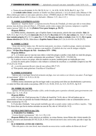 7
1º SEMINÁRIO DE SEITAS E HERESIAS – “...defendendo a nossa fé com amor, mansidão e razão”(I Pe 3.15)
c. Textos de sua divindade; Is 9.6, Mt 28.18, Jo 1.1, 14, 8.58, 10.30, 20.28, Rm 9.5, Ap 1.7-8.
c. A verdade sobre Jesus: somente ao Senhor teu Deus adorarás, e só a ele darás culto (Mateus 4:10)
Deus ordena que todos os seus anjos adorem a Jesus: (TNMES edição de 1967 Hebreus 1:6) fora de Jeová
não há salvador (Isaías 43:11) Jesus é o Salvador: (Mateus 1:21; Atos 4:12; )
7). SOBRE O ESPÍRITO SANTO
“Quanto ao “Espírito Santo”, a suposta terceira Pessoa da Trindade, já vimos que não se trata duma
pessoa, mas da força ativa de Deus.[...] Portanto, assim como a água não é pessoa, tampouco o espírito
santo é pessoa”(Mt3.16, At 2.4) (Poderá Viver para Sempre, p. 39:17)
Resposta Bíblica:
a) a Bíblia mostra, claramente, que o Espírito Santo é uma pessoa, através das suas atitudes: fala (At
8.29; 13.2; Ap 2.7,11,17); (12) intercede (Rm 8.26,27); fica triste (Ef 4.30); dar ordens (At. 16.6,7; 13.2,4);
tem vontade própria (ICo 12.11); ama (Rm 15.30); Ele guia em toda a verdade (João 16:13); Ele é quem
chama obreiros (At 20.28). Além disso o Espirito Santo é Deus (At 5.3,4, Is 6.8-10 x At 28.25-27).
8). SOBRE A CRUZ
“Jesus não morreu numa cruz. Ele morreu num poste, ou estaca. A palavra grega, stauros em muitas
Bíblias traduzida „cruz‟, refere-se apenas a um madeiro. O símbolo da cruz vem de antigas religiões
falsas.”(O Que Deus Requer de Nós – brochura STV– 1996)
Resposta Bíblica:
a) “[...] A menos que eu veja nas suas mãos o sinal dos pregos e ponha o meu dedo no sinal dos pregos,
e ponha a minha mão no seu lado, certamente não acreditarei.” (João 20.25 - T.N.M.E.S);
b) A palavra stauros no grego, além de madeiro ou poste, também pode ser traduzida por cruz;
c) Jesus foi morto pelos romanos e eles tinham o costume de crucificar; e a multidão comprova isso Mt
27.22,23 e Jo 19.26.
d) ...o escrito puseram-lhe por cima de sua cabeça (Mt.27.37)
e) “Eles porém, mais gritavam: Crucifica-o! Crucifica-o!
9). SOBRE O INFERNO
“Inferno não é um lugar literal de tormento em fogo, isso vai contra o ser Jeová e seu amor. É um lugar
de inatividade” (Sl 6.5, Ec 9.10, Is 38.18)
Resposta Bíblica
A Bíblia ensina claramente que há um lugar onde a sua justiça será feita aos desobedientes e perversos;
e o amor de Deus não anula a sua justiça. (Mt 8.11,12, 10.28, 25.41, Lc 12.5, 16.19-31, Ap 21.8
10). SOBRE OS 144 MIL
“apenas 144 mil pessoas provadas e fiéis, serão levadas para o paraíso celestial, para governarem com
Cristo (Ap 7.4, 5.10, 20.4)
Resposta Bíblica
a.Os 144 mil são 12mil pessoas das 12 tribos de Israel(Ap 7.4-8), são os 144 mil judeus que se
convertarão a Cristo no período da Grande tribulação, após o arrebatamento e não se contaminarão com os
falsos ensinos(Ap 14.1-5)
b. O céu não é limitado, “uma grande multidão que não se pode contar, todas as tribos e nações...”(Ap
7.9), Jesus disse que havia muitas moradas na casa do Pai, não só 144 mil (Jo 14.2)
OUTRAS DOUTRINAS dos TJS:
A- PARAÍSO NA TERRA;
“A terra literal é permanente” (Ec 1.4, 2 Pe 3.13)
Resposta Bíblica:São textos alusivos ao milênio, as coisas futuras, nosso Reino não é deste mundo (Jo
18.36), esta terra será destruída (Sl 102.25,26, Is 34.4, e haverá um novo céu e nova terra, que não é aqui Ap
21.1-23)
B- O MORTOS ANTES DE CRISTO;
“Não irão para o céu com Jeová, mas reinarão na nova terra e serão súditos do Reino de Jeová”
 