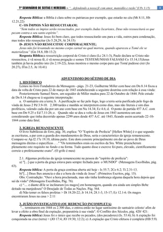 8
1º SEMINÁRIO DE SEITAS E HERESIAS – “...defendendo a nossa fé com amor, mansidão e razão”(I Pe 3.15)
Resposta Bíblica: a Bíblia é clara sobre os patriarcas por exemplo, que estarão no céu (Mt 8.11, Hb
12.21,22)
C- OS ÍMPIOS NÃO RESSUCITARAM;
“Nem todos os ímpios serão ressucitados, por exemplo Judas Iscariotes, Deus não ressuscitará os que
pecam contra o seu santo espírito”.
Resposta Bíblica: Jesus foi bem claro, que todos ressuscitarão uns para a vida, outros para condenação,
mas todos irão ressuscitar (Jo 5.28,29, At 24.15)
D- JESUS NÃO RESSUCITOU CORPORALMENTE;
Jesus não foi levantado no mesmo corpo carnal no qual morreu, quando apareceu a Tomé ele se
materializou” (Gn 18.8, Hb 13.2)
Resposta Bíblica:a ressurreição corporal de Cristo é clara (Lc 24.1-3), Paulo declara se Cristo não
ressuscitou, é vã nossa fé, é vã nossa pregação e somos TESTEMUNHAS FALSAS(I Co 15.14,15)Jesus
também já havia predito isto (Jo 2.19-22), Jesus mostrou o mesmo corpo para que Tomé pudesse crer (Jo
20.27), ITm 2.5, At 10.41)
ADVENTISMO DO SÉTIMO DE DIA
1. HISTÓRICO
Lemos no livro Fundadores da Mensagem - págs. 21-23, Guilherme Miller com base em Dn 8.14 fixou a
data da volta de Cristo para 22 de março de 1843 estabelecendo a seguinte doutrina com relação à essa vinda:
Posteriormente Samuel Snow, um seguidor de Miller mudou para 22 de Outubro de 1844. Pelo estudo
de Dn 8.14 chegou-se à seguinte interpretação:
a. O santuário era a terra; b. A purificação se faz pelo fogo, logo a terra seria purificada pelo fogo da
vinda de Jesus 2 Pd 3.9-10. 2.300 tardes e manhãs se interpretem como dias, mas não literais e sim dias
proféticos, valendo cada dia por um ano com base em Nu 14.34; Ez 4.6; d. O ponto de partida 457 A.C. com
base em Dn 9.25 e Ed 7.11-26; e. Quando não se deu a volta de Jesus em 1843 aumentou um ano
considerando que tinha decorrido apenas 2299 anos desde 457 A.C. até 1843, ficando assim acertado 22-10-
1844 como data fatal.
2. IGREJA REMANESCENTE
O livro Subtílezas do Erro, pág. 30, explica: "O "Espírito de Profecia" [Hellen White] é o que segundo
as escrituras, a par com a guarda dos mandamentos de Deus, seria o característico da igreja remanescente.
Compare-se Ap.l2.17e 19.10, última parte. Este dom consiste principalmente em dar ao povo de Deus
mensagens diretas e especificas . . ." "Os testemunhos orais ou escritos da Sra. White preencheram
plenamente este requisito no fundo e na forma. Tudo quanto disse e escreve foi puro, elevado, cientificamente
correio e profeticamente exato". (O grifo é meu)
2.1. Algumas profecias da igreja remanescente na pessoa do "espírito de profecia":
a) "[...] que a porta da graça estava para sempre fechada para o MUNDO" (Mensagens Escolhidas, pág.
63).
Resposta bíblica: A porta da graça contínua aberta até hoje - Is 55.7; 2Co 6.2; Ti 2.31-13.
b)"[...] Deus lhes anuncia o dia e a hora da vinda de Jesus". (Primeiros Escritos, pág. 15).
Obs: Contradição: "Ouvi a hora proclamada, mas não tinha lembrança alguma daquela hora depois que
saí da visão" (Mensagens Escolhidas, Pág. 76).
c) “.... e diante dEle se inclinaram [os magos] em homenagem, quando era ainda um simples Bebe
deitado na manjedoura" O Desejado de Todas as Nações. Pág. 564.
d) Não temer os falsos profetas > Dt 18.20-22; Jr 14.14; 28.1-3, 15-17; Ez 12.1-6. Os magos
encontraram Jesus na casa > 2:11
3. JUÍZO INVESTIGATIVO (OU REDENÇÃO INCOMPLETA)
"... terminarem em 1844 os 2.300 dias, o entrou então no lugar santíssimo do santuário celeste/ afim de
levar a efeito a obra final da expiação, preparatória à sua vinda". O Conflito dos Séculos, pág. 420/ 421:
Resposta bíblica) Jesus foi o único que recebe os pecados, (dos pecadores) (Is. 53:4); b) A expiação foi
conquistada na cruz (terra) > (JO 17:4; JO 19:30; 12:2); c) A expiação que Cristo efetuou é completa (HB 5:9)
 