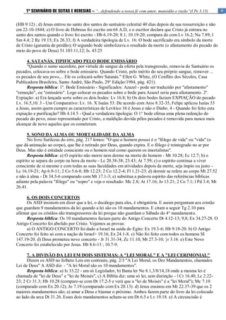 9
1º SEMINÁRIO DE SEITAS E HERESIAS – “...defendendo a nossa fé com amor, mansidão e razão”(I Pe 3.15)
(HB 9:12) ; d) Jesus entrou no santo dos santos do santuário celestial 40 dias depois da sua ressurreição e não
em 22-10-1844; e) O livro de Hebreus foi escrito em 64 A.D, e o escritor declara que Cristo já entrara no
santo dos santos quando o livro foi escrito - Hb 6.19-20; 8.1; 10.19-20; compara do com Lv 16.2; Nu 7.89; l
Sm 4.4; 2 Re 19.15; Ex 26.33; f) A verdadeira tipologia de Lv. 16: O bode sacrificado era símbolo da morte
de Cristo (garantia de perdão); O segundo bode simbolizava o resultado da morte (o afastamento do pecado do
meio do povo de Deus) 51.103:11,12; Is. 43:25
4. SATANÁS, TIPIFICADO PELO BODE EMISSÁRIO
"Quando o sumo sacerdote, por virtude do sangue da oferta pela transgressão, removia do Santuário os
pecados, colocava-os sobre o bode emissário. Quando Cristo, pelo mérito do seu próprio sangue, remover ...
os pecados de seu povo,... Ele os colocará sobre Satanás." Ellen G. White, (O Conflito dos Séculos, Casa
Publicadora Brasileira, Santo André, São Paulo, 29° Edição/1984, pág. 421).
Resposta bíblica: 1º. Bode Emissário - Significados: Azazel - pode ser traduzido por "afastamento"
"remoção", ou "emissário". Logo colocar os pecados sobre o bode para Azazel seria para afastamento. 2º.
Expiação: a) Era lançada sorte sobre os dois bodes: Lv 16.8; b) Os dois bodes faziam EXPIAÇÃO do pecado
Lv. 16.5,10. 3 - Um Comparativo: Lv. 16. X Isaías 53. De acordo com Atos 8.32-35, Felipe aplicou Isaías 53
a Jesus, assim quem cumpre as características de Levítico 16 é Jesus e não o Diabo. 4 - Quando foi feito esta
expiação e purificação? Hb 4.14 5 - Qual a verdadeira tipologia: O 1° bode efetua uma plena redenção do
pecado do povo, nisso representado por Cristo, a maldição devida pêlos pecados é removida para nunca mais
alcançar de novo aqueles que os cometeram.
5. SONO DA ALMA OU MORTALIDADE DA ALMA
No livro Sutilezas do erro, pág. 217 lemos: "O que o homem possui é o "fôlego de vida" ou "vida" (o
que dá animação ao corpo), que lhe é retirado por Deus, quando expira. E o fôlego é reintegrado no ar por
Deus. Mas não é entidade consciente ou o homem real como querem os imortalistas".
Resposta bíblica: a) O espírito não morre nem dorme na morte do homem - Mt 10.28; Ec 12.7; b) o
espírito se separa do corpo na hora da morte - Lc 20.38-38; 23.43; At 7.59; c) o espírito continua a viver
consciente de si mesmo e com todas as suas faculdades em atividades depois da morte, seja ímpio ou justo -
Lc 16.19-21; Ap 6.9-11; 2 Co 5.6-8; Hb 12.23; 2 Co 12.2-4; Fl 1.21-23; d) dormir se refere ao corpo Mt 27.52
e não à alma - Dt 34.5-6 comparado com Mt 17.1-3; e) substitua a palavra espírito das referências bíblicas
adiante pela palavra "fôlego" ou "sopro" e veja o resultado: Mc 2.8; At 17.16; Jo 13.21; 2 Co 7.1; l Pd 3.4; Mt
26.41.
6. OS DOIS CONCERTOS
Os ASD insistem em dizer que a lei, o decálogo para eles, é obrigatória. E assim perguntam aos cristão
que guardam 9 mandamentos da lei quando a lei são os 10 mandamentos. E citam a seguir Tg 2.10 para
afirmar que os cristãos são transgressores da lei porque não guardam o Sábado do 4° mandamento.
Resposta bíblica: Os 10 mandamentos faziam parte do Antigo Concerto Dt 4.12-13; 9,8; Ex 34.27-28. O
Antigo Concerto foi abolido por Cristo. Vejamos as provas:
a) O ANTIGO CONCERTO foi dado a Israel na saída do Egito: Ex 19.3-6; Hb 9:18-20. b) O Antigo
Concerto foi feito só com a nação de Israel> 19.16; Ex 24.1-8. c) Não foi feito com todos os homens SI
147.19-20. d) Deus prometeu novo concerto - Jr 31.31-34, Zc 11.10; Mt 27.3-10; }r 3.16. e) Este Novo
Concerto foi estabelecido por Jesus. Hb 8.6-13 ; 10.7-9.
7. A DIVISÃO DA LEI EM DOIS SISTEMAS: A "LEI MORAL" E A "LEI CERIMONIAL"
Dizem os ASD no folheto Leis em contraste, pág. 2/3 "A Lei Moral, os Dez Mandamentos, chamados
Lei de Deus" A ASD diz: - "A lei Moral são os 10 mandamentos".
Resposta bíblica: a) Is 33.22 - um só Legislador, b) Basta ler Ne 8.1,3/8/14,18 onde a mesma lei é
chamada de "lei de Deus" e "lei de Moisés", c) A Bíblia diz: uma só lei, sem distinção - l Cr 16.40, Lc 2.22-
23; 2 Cr 31.3; Hb 10.28 (compare-se com Dt 17.2-5 e verá que a "lei de Moisés" é a "lei Moral"); Mc 7.10
(comparado com Ex 20.12); Jo 7.19 (comparado com Ex 20.13). d) Jesus ensinou em Mt 22.37-39 que os 2
maiores mandamentos são; a) amar a Deus e b)amar o próximo. Ambos fazem parte do livro da lei colocado
ao lado da arca Dt 31.26. Esses dois mandamentos acham-se em Dt 6.5 e Lv 19.18. e) A circuncisão é
 