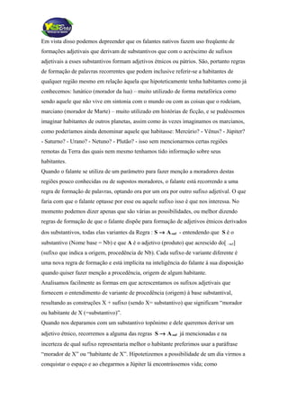 Em vista disso podemos depreender que os falantes nativos fazem uso freqüente de
formações adjetivais que derivam de substantivos que com o acréscimo de sufixos
adjetivais a esses substantivos formam adjetivos étnicos ou pátrios. São, portanto regras
de formação de palavras recorrentes que podem inclusive referir-se a habitantes de
qualquer região mesmo em relação àquela que hipoteticamente tenha habitantes como já
conhecemos: lunático (morador da lua) – muito utilizado de forma metafórica como
sendo aquele que não vive em sintonia com o mundo ou com as coisas que o rodeiam,
marciano (morador de Marte) – muito utilizado em histórias de ficção, e se pudéssemos
imaginar habitantes de outros planetas, assim como às vezes imaginamos os marcianos,
como poderíamos ainda denominar aquele que habitasse: Mercúrio? - Vênus? - Júpiter?
- Saturno? - Urano? - Netuno? - Plutão? - isso sem mencionarmos certas regiões
remotas da Terra das quais nem mesmo tenhamos tido informação sobre seus
habitantes.
Quando o falante se utiliza de um parâmetro para fazer menção a moradores destas
regiões pouco conhecidas ou de supostos moradores, o falante está recorrendo a uma
regra de formação de palavras, optando ora por um ora por outro sufixo adjetival. O que
faria com que o falante optasse por esse ou aquele sufixo isso é que nos interessa. No
momento podemos dizer apenas que são várias as possibilidades, ou melhor dizendo
regras de formação de que o falante dispõe para formação de adjetivos étnicos derivados
dos substantivos, todas elas variantes da Regra : S → A-suf - entendendo que S é o
substantivo (Nome base = Nb) e que A é o adjetivo (produto) que acrescido do[ –suf]
(sufixo que indica a origem, procedência de Nb). Cada sufixo de variante diferente é
uma nova regra de formação e está implícita na inteligência do falante à sua disposição
quando quiser fazer menção a procedência, origem de algum habitante.
Analisamos facilmente as formas em que acrescentamos os sufixos adjetivais que
fornecem o entendimento de variante de procedência (origem) à base substantival,
resultando as construções X + sufixo (sendo X= substantivo) que significam “morador
ou habitante de X (=substantivo)”.
Quando nos deparamos com um substantivo topônimo e dele queremos derivar um
adjetivo étnico, recorremos a alguma das regras S → A-suf já mencionadas e na
incerteza de qual sufixo representaria melhor o habitante preferimos usar a paráfrase
“morador de X” ou “habitante de X”. Hipotetizemos a possibilidade de um dia virmos a
conquistar o espaço e ao chegarmos a Júpiter lá encontrássemos vida; como
 