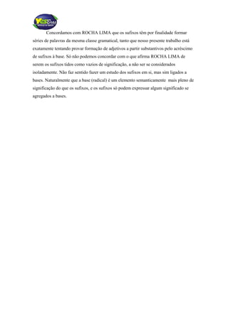 Concordamos com ROCHA LIMA que os sufixos têm por finalidade formar
séries de palavras da mesma classe gramatical, tanto que nosso presente trabalho está
exatamente tentando provar formação de adjetivos a partir substantivos pelo acréscimo
de sufixos à base. Só não podemos concordar com o que afirma ROCHA LIMA de
serem os sufixos tidos como vazios de significação, a não ser se considerados
isoladamente. Não faz sentido fazer um estudo dos sufixos em si, mas sim ligados a
bases. Naturalmente que a base (radical) é um elemento semanticamente mais pleno de
significação do que os sufixos, e os sufixos só podem expressar algum significado se
agregados a bases.
 