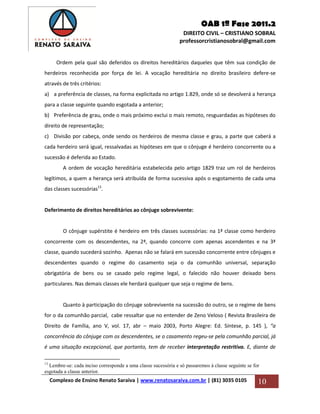 OAB 1ª Fase 2011.2
DIREITO CIVIL – CRISTIANO SOBRAL
professorcristianosobral@gmail.com
Complexo de Ensino Renato Saraiva | www.renatosaraiva.com.br | (81) 3035 0105 10
Ordem pela qual são deferidos os direitos hereditários daqueles que têm sua condição de
herdeiros reconhecida por força de lei. A vocação hereditária no direito brasileiro defere-se
através de três critérios:
a) a preferência de classes, na forma explicitada no artigo 1.829, onde só se devolverá a herança
para a classe seguinte quando esgotada a anterior;
b) Preferência de grau, onde o mais próximo exclui o mais remoto, resguardadas as hipóteses do
direito de representação;
c) Divisão por cabeça, onde sendo os herdeiros de mesma classe e grau, a parte que caberá a
cada herdeiro será igual, ressalvadas as hipóteses em que o cônjuge é herdeiro concorrente ou a
sucessão é deferida ao Estado.
A ordem de vocação hereditária estabelecida pelo artigo 1829 traz um rol de herdeiros
legítimos, a quem a herança será atribuída de forma sucessiva após o esgotamento de cada uma
das classes sucessórias13
.
Deferimento de direitos hereditários ao cônjuge sobrevivente:
O cônjuge supérstite é herdeiro em três classes sucessórias: na 1ª classe como herdeiro
concorrente com os descendentes, na 2ª, quando concorre com apenas ascendentes e na 3ª
classe, quando sucederá sozinho. Apenas não se falará em sucessão concorrente entre cônjuges e
descendentes quando o regime do casamento seja o da comunhão universal, separação
obrigatória de bens ou se casado pelo regime legal, o falecido não houver deixado bens
particulares. Nas demais classes ele herdará qualquer que seja o regime de bens.
Quanto à participação do cônjuge sobrevivente na sucessão do outro, se o regime de bens
for o da comunhão parcial, cabe ressaltar que no entender de Zeno Veloso ( Revista Brasileira de
Direito de Família, ano V, vol. 17, abr – maio 2003, Porto Alegre: Ed. Síntese, p. 145 ), “a
concorrência do cônjuge com os descendentes, se o casamento regeu-se pela comunhão parcial, já
é uma situação excepcional, que portanto, tem de receber interpretação restritiva. E, diante de
13
Lembre-se: cada inciso corresponde a uma classe sucessória e só passaremos à classe seguinte se for
esgotada a classe anterior.
 