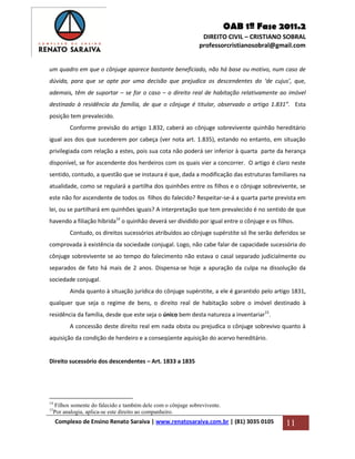OAB 1ª Fase 2011.2
DIREITO CIVIL – CRISTIANO SOBRAL
professorcristianosobral@gmail.com
Complexo de Ensino Renato Saraiva | www.renatosaraiva.com.br | (81) 3035 0105 11
um quadro em que o cônjuge aparece bastante beneficiado, não há base ou motivo, num caso de
dúvida, para que se opte por uma decisão que prejudica os descendentes do ‘de cujus’, que,
ademais, têm de suportar – se for o caso – o direito real de habitação relativamente ao imóvel
destinado à residência da família, de que o cônjuge é titular, observado o artigo 1.831”. Esta
posição tem prevalecido.
Conforme previsão do artigo 1.832, caberá ao cônjuge sobrevivente quinhão hereditário
igual aos dos que sucederem por cabeça (ver nota art. 1.835), estando no entanto, em situação
privilegiada com relação a estes, pois sua cota não poderá ser inferior à quarta parte da herança
disponível, se for ascendente dos herdeiros com os quais vier a concorrer. O artigo é claro neste
sentido, contudo, a questão que se instaura é que, dada a modificação das estruturas familiares na
atualidade, como se regulará a partilha dos quinhões entre os filhos e o cônjuge sobrevivente, se
este não for ascendente de todos os filhos do falecido? Respeitar-se-á a quarta parte prevista em
lei, ou se partilhará em quinhões iguais? A interpretação que tem prevalecido é no sentido de que
havendo a filiação híbrida14
o quinhão deverá ser dividido por igual entre o cônjuge e os filhos.
Contudo, os direitos sucessórios atribuídos ao cônjuge supérstite só lhe serão deferidos se
comprovada à existência da sociedade conjugal. Logo, não cabe falar de capacidade sucessória do
cônjuge sobrevivente se ao tempo do falecimento não estava o casal separado judicialmente ou
separados de fato há mais de 2 anos. Dispensa-se hoje a apuração da culpa na dissolução da
sociedade conjugal.
Ainda quanto à situação jurídica do cônjuge supérstite, a ele é garantido pelo artigo 1831,
qualquer que seja o regime de bens, o direito real de habitação sobre o imóvel destinado à
residência da família, desde que este seja o único bem desta natureza a inventariar15
.
A concessão deste direito real em nada obsta ou prejudica o cônjuge sobrevivo quanto à
aquisição da condição de herdeiro e a conseqüente aquisição do acervo hereditário.
Direito sucessório dos descendentes – Art. 1833 a 1835
14
Filhos somente do falecido e também dele com o cônjuge sobrevivente.
15
Por analogia, aplica-se este direito ao companheiro.
 