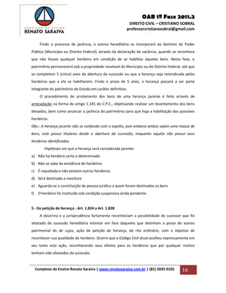 OAB 1ª Fase 2011.2
DIREITO CIVIL – CRISTIANO SOBRAL
professorcristianosobral@gmail.com
Complexo de Ensino Renato Saraiva | www.renatosaraiva.com.br | (81) 3035 0105 16
Findo o processo de jacência, o acervo hereditário se incorporará ao domínio do Poder
Público (Município ou Distrito Federal), através da declaração de vacância, quando se reconhece
que não houve qualquer herdeiro em condição de se habilitar àqueles bens. Nesta fase, o
patrimônio permanecerá sob a propriedade resolúvel do Município ou do Distrito Federal, até que
se completem 5 (cinco) anos da abertura da sucessão ou que a herança seja reivindicada pelos
herdeiros que a ela se habilitarem. Findo o prazo de 5 anos, a herança passará a ser parte
integrante do patrimônio do Estado em caráter definitivo.
O procedimento de arrolamento dos bens de uma herança jacente é feito através de
arrecadação na forma do artigo 1.145 do C.P.C., objetivando realizar um levantamento dos bens
deixados, bem como anunciar a jacência do patrimônio para que haja a habilitação dos possíveis
herdeiros.
Obs.: A herança jacente não se confunde com o espólio, pois embora ambos sejam uma massa de
bens, este possui titulares desde a abertura da sucessão, enquanto aquela não possui seus
herdeiros identificados.
Hipóteses em que a herança será considerada jacente:
a) Não há herdeiro certo e determinado
b) Não se sabe da existência de herdeiros
c) É repudiada e não existem outros herdeiros
d) Será destinada a nascituro
e) Aguarda-se a constituição de pessoa jurídica a quem foram destinados os bens
f) O herdeiro foi instituído sob condição suspensiva ainda pendente.
5 - Da petição de herança - Art. 1.824 a Art. 1.828
A doutrina e a jurisprudência fartamente reconheciam a possibilidade do sucessor que foi
afastado da sucessão hereditária intentar em face daqueles que detinham a posse do acervo
patrimonial do de cujus, ação de petição de herança, de rito ordinário, com o objetivo de
reconhecer sua qualidade de herdeiro. Ocorre que o Código Civil atual acolheu expressamente em
seu texto esta ação, reconhecendo seus efeitos para os herdeiros que por qualquer motivo
tenham sido afastados da sucessão.
 