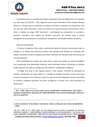 OAB 1ª Fase 2011.2
DIREITO CIVIL – CRISTIANO SOBRAL
professorcristianosobral@gmail.com
Complexo de Ensino Renato Saraiva | www.renatosaraiva.com.br | (81) 3035 0105 18
- Companheiro deve ser considerado herdeiro necessário? Antes do Código Civil o STJ entendeu
que não ( Resp. 191.393-SP ) . Sob a égide da nova lei, para Caio Mário ( Carlos Roberto Barbosa
Moreira ), é forçoso que se reconheça a condição de herdeiro necessário ao companheiro, uma
vez que esta união, possuindo o status de família, tem especial proteção constitucional. Para o
autor, a redação do artigo 1790 “determina” a participação do companheiro na sucessão e
portanto, tornando-o uma espécie de herdeiro necessário. No entanto, para a maioria
esmagadora da nossa doutrina, o companheiro não pode ser considerado herdeiro necessário.
- CÁLCULO DA LEGÍTIMA:
O cálculo da legítima é feito sobre o patrimônio líquido da herança, descontadas todas as
despesas e as dívidas que porventura tenham sido deixadas pelo falecido ou contraídas pelo
espólio, somando-se ainda as doações que tenham sido feitas em vida pelo autor da herança aos
seus descendentes.
- Toda manifestação de vontade que incida sobre a parte que exceder aos limites da legítima
será considerada uma liberalidade inoficiosa, sendo declarada ineficaz, facultando ao herdeiro
lesado ingressar com ação de redução para que obtenha a reintegração da legítima.
O Código Civil atual é mais rigoroso quanto a este aspecto, limitando tal disposição de
vontade. Inicialmente, no artigo 1.848, § 1°, é vedado ao testador converter os bens da herança
em bens de qualquer outra natureza e ainda, no caput do mesmo dispositivo, apenas é permitido
ao testador estabelecer gravames aos bens da legítima se houver justa causa declarada em
testamento18
.
18
“Art. 1.848. Salvo se houver justa causa, declarada no testamento, não pode o
testador estabelecer cláusula de inalienabilidade e de impenhorabilidade, sobre os
bens da legítima.
.........................................................................................................................
§ 3o Ao testador é facultado, livremente, impor a cláusula de incomunicabilidade
“. (NR)
152. Art. 1.848: O art. 1.848, caput, em sua redação atual só admite a imposição de cláusulas
restritivas à legítima – inalienabilidade, impenhorabilidade e incomunicabilidade –, se houver justa
causa, declarada no testamento. Não devia ter sido incluída na previsão do art. 1.848 a cláusula
 