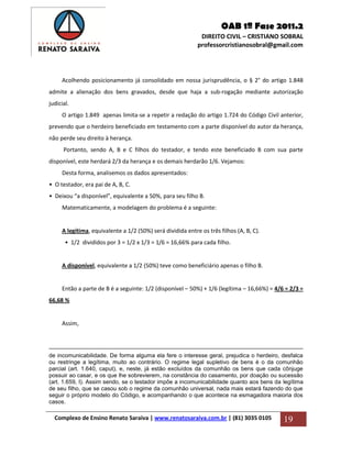 OAB 1ª Fase 2011.2
DIREITO CIVIL – CRISTIANO SOBRAL
professorcristianosobral@gmail.com
Complexo de Ensino Renato Saraiva | www.renatosaraiva.com.br | (81) 3035 0105 19
Acolhendo posicionamento já consolidado em nossa jurisprudência, o § 2° do artigo 1.848
admite a alienação dos bens gravados, desde que haja a sub-rogação mediante autorização
judicial.
O artigo 1.849 apenas limita-se a repetir a redação do artigo 1.724 do Código Civil anterior,
prevendo que o herdeiro beneficiado em testamento com a parte disponível do autor da herança,
não perde seu direito à herança.
Portanto, sendo A, B e C filhos do testador, e tendo este beneficiado B com sua parte
disponível, este herdará 2/3 da herança e os demais herdarão 1/6. Vejamos:
Desta forma, analisemos os dados apresentados:
• O testador, era pai de A, B, C.
• Deixou “a disponível”, equivalente a 50%, para seu filho B.
Matematicamente, a modelagem do problema é a seguinte:
A legítima, equivalente a 1/2 (50%) será dividida entre os três filhos (A, B, C).
• 1/2 divididos por 3 = 1/2 x 1/3 = 1/6 = 16,66% para cada filho.
A disponível, equivalente a 1/2 (50%) teve como beneficiário apenas o filho B.
Então a parte de B é a seguinte: 1/2 (disponível – 50%) + 1/6 (legítima – 16,66%) = 4/6 = 2/3 =
66,68 %
Assim,
de incomunicabilidade. De forma alguma ela fere o interesse geral, prejudica o herdeiro, desfalca
ou restringe a legítima, muito ao contrário. O regime legal supletivo de bens é o da comunhão
parcial (art. 1.640, caput), e, neste, já estão excluídos da comunhão os bens que cada cônjuge
possuir ao casar, e os que lhe sobrevierem, na constância do casamento, por doação ou sucessão
(art. 1.659, I). Assim sendo, se o testador impõe a incomunicabilidade quanto aos bens da legítima
de seu filho, que se casou sob o regime da comunhão universal, nada mais estará fazendo do que
seguir o próprio modelo do Código, e acompanhando o que acontece na esmagadora maioria dos
casos.
 