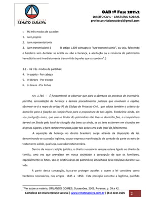 OAB 1ª Fase 2011.2
DIREITO CIVIL – CRISTIANO SOBRAL
professorcristianosobral@gmail.com
Complexo de Ensino Renato Saraiva | www.renatosaraiva.com.br | (81) 3035 0105 2
o Há três modos de suceder:
1. Iure proprio
2. Iure representationis
3. Iure transmissionis ( O artigo 1.809 consagra o “jure transmissionis”, ou seja, falecendo
o herdeiro sem declarar se aceita ou não a herança, a aceitação ou a renúncia do patrimônio
hereditário será imediatamente transmitida àqueles que o sucedem3
. )
3.2 - Há três modos de partilhar:
4. In capita - Por cabeça
5. In stirpes - Por estirpe
6. In lineas - Por linhas
Art. 1.785 - É fundamental se observar que para a abertura do processo de inventário,
partilha, arrecadação da herança e demais procedimentos judiciais que envolvam o espólio,
observar-se-á a regra do artigo 96 do Código de Processo Civil, que adota também o critério do
domicílio para a fixação da competência para a propositura de tais ações. Estabelece ainda, em
seu parágrafo único, que caso o titular do patrimônio não tivesse domicílio fixo, a competência
deverá ser fixada pelo local da situação dos bens ou ainda, se os bens estiverem em situados em
diversos lugares, o foro competente para julgar tais ações será o do local do falecimento.
A aquisição da herança no direito brasileiro surge através da disposição da lei,
denominando-se sucessão legítima, ou por expressa manifestação de vontade da parte através de
testamento válido, qual seja, sucessão testamentária.
Dentro de nossa tradição jurídica, o direito sucessório sempre esteve ligado ao direito de
família, uma vez que prevalece em nossa sociedade a concepção de que os familiares,
especialmente os filhos, são os destinatários do patrimônio amealhado pelo indivíduo durante sua
vida.
A partir desta concepção, busca-se proteger aqueles a quem a lei considera como
herdeiros necessários, nos artigos 1845 a 1850. Esta proteção constitui a legítima, quinhão
3
Ver sobre a matéria, ORLANDO GOMES, Sucessões, 2008, Forense, p. 39 a 42.
 