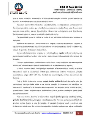 OAB 1ª Fase 2011.2
DIREITO CIVIL – CRISTIANO SOBRAL
professorcristianosobral@gmail.com
Complexo de Ensino Renato Saraiva | www.renatosaraiva.com.br | (81) 3035 0105 21
que se revela através da manifestação de vontade efetuada pelo testador, que estabelece sua
sucessão de maneira diversa daquela estabelecida em lei.
A sucessão testamentária não exclui a sucessão legítima, podendo coexistir quando existirem
herdeiros necessários ou bens que nele não tenham sido contemplados. Neste caso, denomina-se
sucessão mista, onde a parcela do patrimônio não prevista no testamento será deferida aos
herdeiros pela ordem de vocação hereditária estabelecida em lei.
É a possibilidade que a lei confere ao titular de um patrimônio de instituir seus herdeiros e
legatários.
Poderá ser estabelecida a título universal ou singular. Sucessão testamentária universal é
aquela em que são chamados a suceder os herdeiros com a totalidade do acervo hereditário ou
através de quinhões divididos em frações ideais.
Na sucessão testamentária singular, há a instituição do legado, onde os herdeiros, ora
denominados legatários, herdam coisa certa e determinada, individualizada pela vontade do
testador.
Em nossa sociedade esta modalidade sucessória é uma excepcionalidade, pois a esmagadora
maioria das transmissões dos direitos hereditários dá-se através da sucessão legítima.
O direito brasileiro adota como princípio norteador da transmissão da herança a relativa
liberdade de testar. O testador está limitado pela existência de herdeiros necessários, vedação
explicitada no artigo 1.857, § 1°. Há a liberdade de testar mitigada, em face da existência da
legítima.
Pode-se definir testamento como o negócio jurídico unilateral através do qual o autor de
determinada herança dispõe sobre a sua própria sucessão. O testamento se aperfeiçoa no
momento da manifestação de vontade, desde que atenda aos requisitos da Lei. Poderá ser total,
quando incidir sobre a integralidade do patrimônio ou parcial, quando contemplar apenas parte
do acervo hereditário.
Para nossa melhor doutrina, o testamento é negócio jurídico pessoal, unilateral, formal,
gratuito, de última vontade, revogável e mortis causa, não havendo qualquer possibilidade de
produzir efeitos durante a vida do testador. A legislação brasileira prevê a existência dos
testamentos ordinários e dos testamentos especiais. Contudo, qualquer que seja a modalidade
 