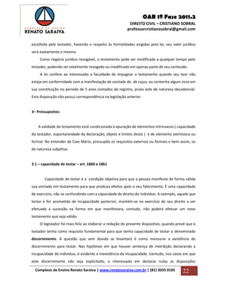 OAB 1ª Fase 2011.2
DIREITO CIVIL – CRISTIANO SOBRAL
professorcristianosobral@gmail.com
Complexo de Ensino Renato Saraiva | www.renatosaraiva.com.br | (81) 3035 0105 22
escolhida pelo testador, havendo o respeito às formalidades exigidas pela lei, seu valor jurídico
será exatamente o mesmo.
Como negócio jurídico revogável, o testamento pode ser modificado a qualquer tempo pelo
testador, podendo ser totalmente revogado ou modificado em apenas parte de seu conteúdo.
A lei confere ao interessado a faculdade de impugnar o testamento quando seu teor não
esteja em conformidade com a manifestação de vontade do de cujus, ou contenha algum vício em
sua constituição no período de 5 anos contados do registro, prazo este de natureza decadencial.
Esta disposição não possui correspondência na legislação anterior.
3– Pressupostos:
A validade do testamento está condicionada à apuração de elementos intrínsecos ( capacidade
do testador, espontaneidade da declaração, objeto e limites desta ) e de elemento extrínseco ou
formal. No entender de Caio Mário, pressupõe os requisitos externos ou formais e bem assim, os
de natureza subjetiva.
3.1 – capacidade de testar – art. 1860 e 1861
Capacidade de testar é a condição objetiva para que a pessoa manifeste de forma válida
sua vontade em testamento para que produza efeitos após o seu falecimento. É uma capacidade
de exercício, não se confundindo com a capacidade de direito do indivíduo. A exemplo, aquele que
testar e for acometido de incapacidade posterior, mantém-se no exercício do seu direito a ver
efetuada a sucessão na forma em que manifestara, contudo, não poderá efetuar um novo
testamento que seja válido.
O legislador foi mais feliz ao elaborar a redação do presente dispositivo, quando prevê que o
testador tenha como requisito fundamental para que tenha capacidade de testar o denominado
discernimento. A questão que sem dúvida se levantará é como mensurar a existência do
discernimento para testar. Nas hipóteses em que houver sentença de interdição declarando a
incapacidade do indivíduo, é evidente a inexistência da incapacidade. Contudo, nos casos em que
este discernimento não seja explicitado, o interessado em declarar nulas as disposições
 