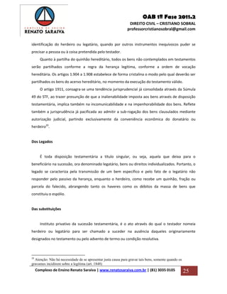 OAB 1ª Fase 2011.2
DIREITO CIVIL – CRISTIANO SOBRAL
professorcristianosobral@gmail.com
Complexo de Ensino Renato Saraiva | www.renatosaraiva.com.br | (81) 3035 0105 25
identificação do herdeiro ou legatário, quando por outros instrumentos inequívocos puder se
precisar a pessoa ou à coisa pretendida pelo testador.
Quanto à partilha do quinhão hereditário, todos os bens não contemplados em testamentos
serão partilhados conforme a regra da herança legítima, conforme a ordem de vocação
hereditária. Os artigos 1.904 a 1.908 estabelece de forma cristalina o modo pelo qual deverão ser
partilhados os bens do acervo hereditário, no momento da execução do testamento válido.
O artigo 1911, consagra-se uma tendência jurisprudencial já consolidada através da Súmula
49 do STF, ao trazer presunção de que a inalienabilidade imposta aos bens através de disposição
testamentária, implica também na incomunicabilidade e na impenhorabilidade dos bens. Reflete
também a jurisprudência já pacificada ao admitir a sub-rogação dos bens clausulados mediante
autorização judicial, partindo exclusivamente da conveniência econômica do donatário ou
herdeiro20
.
Dos Legados
É toda disposição testamentária a título singular, ou seja, aquela que deixa para o
beneficiário na sucessão, ora denominado legatário, bens ou direitos individualizados. Portanto, o
legado se caracteriza pela transmissão de um bem específico e pelo fato de o legatário não
responder pelo passivo da herança, enquanto o herdeiro, como recebe um quinhão, fração ou
parcela do falecido, abrangendo tanto os haveres como os débitos da massa de bens que
constituiu o espólio.
Das substituições
Instituto privativo da sucessão testamentária, é o ato através do qual o testador nomeia
herdeiro ou legatário para ser chamado a suceder na ausência daqueles originariamente
designados no testamento ou pelo advento de termo ou condição resolutiva.
20
Atenção: Não há necessidade de se apresentar justa causa para gravar tais bens, somente quando os
gravames incidirem sobre a legítima (art. 1848)
 