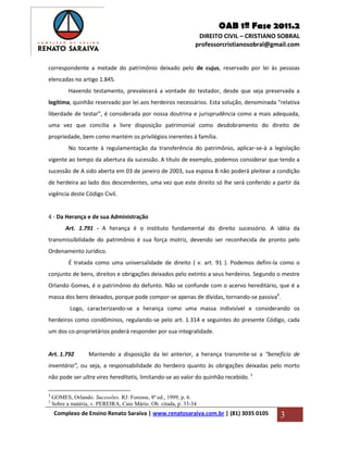 OAB 1ª Fase 2011.2
DIREITO CIVIL – CRISTIANO SOBRAL
professorcristianosobral@gmail.com
Complexo de Ensino Renato Saraiva | www.renatosaraiva.com.br | (81) 3035 0105 3
correspondente a metade do patrimônio deixado pelo de cujus, reservado por lei às pessoas
elencadas no artigo 1.845.
Havendo testamento, prevalecerá a vontade do testador, desde que seja preservada a
legítima, quinhão reservado por lei aos herdeiros necessários. Esta solução, denominada “relativa
liberdade de testar”, é considerada por nossa doutrina e jurisprudência como a mais adequada,
uma vez que concilia a livre disposição patrimonial como desdobramento do direito de
propriedade, bem como mantém os privilégios inerentes à família.
No tocante à regulamentação da transferência do patrimônio, aplicar-se-á a legislação
vigente ao tempo da abertura da sucessão. A título de exemplo, podemos considerar que tendo a
sucessão de A sido aberta em 03 de janeiro de 2003, sua esposa B não poderá pleitear a condição
de herdeira ao lado dos descendentes, uma vez que este direito só lhe será conferido a partir da
vigência deste Código Civil.
4 - Da Herança e de sua Administração
Art. 1.791 - A herança é o instituto fundamental do direito sucessório. A idéia da
transmissibilidade do patrimônio é sua força motriz, devendo ser reconhecida de pronto pelo
Ordenamento Jurídico.
É tratada como uma universalidade de direito ( v. art. 91 ). Podemos defini-la como o
conjunto de bens, direitos e obrigações deixados pelo extinto a seus herdeiros. Segundo o mestre
Orlando Gomes, é o patrimônio do defunto. Não se confunde com o acervo hereditário, que é a
massa dos bens deixados, porque pode compor-se apenas de dívidas, tornando-se passiva4
.
Logo, caracterizando-se a herança como uma massa indivisível e considerando os
herdeiros como condôminos, regulando-se pelo art. 1.314 e seguintes do presente Código, cada
um dos co-proprietários poderá responder por sua integralidade.
Art. 1.792 Mantendo a disposição da lei anterior, a herança transmite-se a “benefício de
inventário”, ou seja, a responsabilidade do herdeiro quanto às obrigações deixadas pelo morto
não pode ser ultra vires hereditatis, limitando-se ao valor do quinhão recebido. 5
4
GOMES, Orlando. Sucessões. RJ: Forense, 8ª ed., 1999, p. 6.
5
Sobre a matéria, v. PEREIRA, Caio Mário. Ob. citada, p. 33-34
 