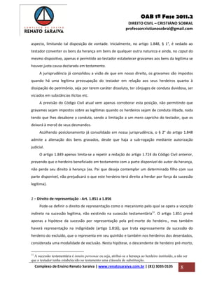 OAB 1ª Fase 2011.2
DIREITO CIVIL – CRISTIANO SOBRAL
professorcristianosobral@gmail.com
Complexo de Ensino Renato Saraiva | www.renatosaraiva.com.br | (81) 3035 0105 8
aspecto, limitando tal disposição de vontade. Inicialmente, no artigo 1.848, § 1°, é vedado ao
testador converter os bens da herança em bens de qualquer outra natureza e ainda, no caput do
mesmo dispositivo, apenas é permitido ao testador estabelecer gravames aos bens da legítima se
houver justa causa declarada em testamento.
A jurisprudência já consolidou a visão de que em nosso direito, os gravames são impostos
quando há uma legítima preocupação do testador em relação aos seus herdeiros quanto à
dissipação do patrimônio, seja por terem caráter dissoluto, ter cônjuges de conduta duvidosa, ser
viciados em substâncias ilícitas etc.
A previsão do Código Civil atual vem apenas corroborar esta posição, não permitindo que
gravames sejam impostos sobre as legítimas quando os herdeiros sejam de conduta ilibada, nada
tendo que lhes desabone a conduta, sendo a limitação a um mero capricho do testador, que os
deixará à mercê de seus desmandos.
Acolhendo posicionamento já consolidado em nossa jurisprudência, o § 2° do artigo 1.848
admite a alienação dos bens gravados, desde que haja a sub-rogação mediante autorização
judicial.
O artigo 1.849 apenas limita-se a repetir a redação do artigo 1.724 do Código Civil anterior,
prevendo que o herdeiro beneficiado em testamento com a parte disponível do autor da herança,
não perde seu direito à herança (ex. Pai que deseja contemplar um determinado filho com sua
parte disponível, não prejudicará o que este herdeiro terá direito a herdar por força da sucessão
legítima).
2 – Direito de representação - Art. 1.851 a 1.856
Pode-se definir o direito de representação como o mecanismo pelo qual se opera a vocação
indireta na sucessão legítima, não existindo na sucessão testamentária11
. O artigo 1.851 prevê
apenas a hipótese da sucessão por representação pela pré-morte do herdeiro., mas também
haverá representação na indignidade (artigo 1.816), que trata expressamente da sucessão do
herdeiro do excluído, que o representa em seu quinhão e também nos herdeiros dos deserdados,
considerada uma modalidade de exclusão. Nesta hipótese, o descendente de herdeiro pré-morto,
11
A sucessão testamentária é intuito personae ou seja, atribui-se a herança ao herdeiro instituído, a não ser
que o testador tenha estabelecido no testamento uma cláusula de substituição.
 