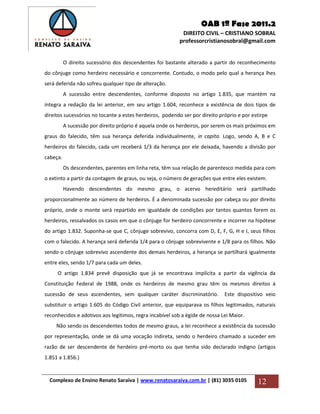 OAB 1ª Fase 2011.2
DIREITO CIVIL – CRISTIANO SOBRAL
professorcristianosobral@gmail.com
Complexo de Ensino Renato Saraiva | www.renatosaraiva.com.br | (81) 3035 0105 12
O direito sucessório dos descendentes foi bastante alterado a partir do reconhecimento
do cônjuge como herdeiro necessário e concorrente. Contudo, o modo pelo qual a herança lhes
será deferida não sofreu qualquer tipo de alteração.
A sucessão entre descendentes, conforme disposto no artigo 1.835, que mantém na
íntegra a redação da lei anterior, em seu artigo 1.604, reconhece a existência de dois tipos de
direitos sucessórios no tocante a estes herdeiros, podendo ser por direito próprio e por estirpe
A sucessão por direito próprio é aquela onde os herdeiros, por serem os mais próximos em
graus do falecido, têm sua herança deferida individualmente, in capita. Logo, sendo A, B e C
herdeiros do falecido, cada um receberá 1/3 da herança por ele deixada, havendo a divisão por
cabeça.
Os descendentes, parentes em linha reta, têm sua relação de parentesco medida para com
o extinto a partir da contagem de graus, ou seja, o número de gerações que entre eles existem.
Havendo descendentes do mesmo grau, o acervo hereditário será partilhado
proporcionalmente ao número de herdeiros. É a denominada sucessão por cabeça ou por direito
próprio, onde o monte será repartido em igualdade de condições por tantos quantos forem os
herdeiros, ressalvados os casos em que o cônjuge for herdeiro concorrente e incorrer na hipótese
do artigo 1.832. Suponha-se que C, cônjuge sobrevivo, concorra com D, E, F, G, H e I, seus filhos
com o falecido. A herança será deferida 1/4 para o cônjuge sobrevivente e 1/8 para os filhos. Não
sendo o cônjuge sobrevivo ascendente dos demais herdeiros, a herança se partilhará igualmente
entre eles, sendo 1/7 para cada um deles.
O artigo 1.834 prevê disposição que já se encontrava implícita a partir da vigência da
Constituição Federal de 1988, onde os herdeiros de mesmo grau têm os mesmos direitos à
sucessão de seus ascendentes, sem qualquer caráter discriminatório. Este dispositivo veio
substituir o artigo 1.605 do Código Civil anterior, que equiparava os filhos legitimados, naturais
reconhecidos e adotivos aos legítimos, regra incabível sob a égide de nossa Lei Maior.
Não sendo os descendentes todos de mesmo graus, a lei reconhece a existência da sucessão
por representação, onde se dá uma vocação indireta, sendo o herdeiro chamado a suceder em
razão de ser descendente de herdeiro pré-morto ou que tenha sido declarado indigno (artigos
1.851 a 1.856.)
 