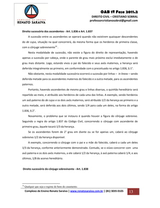 OAB 1ª Fase 2011.2
DIREITO CIVIL – CRISTIANO SOBRAL
professorcristianosobral@gmail.com
Complexo de Ensino Renato Saraiva | www.renatosaraiva.com.br | (81) 3035 0105 13
Direito sucessório dos ascendentes - Art. 1.836 e Art. 1.837
A sucessão entre os ascendentes se operará quando não existirem quaisquer descendentes
do de cujus, situação na qual concorrerá, da mesma forma que os herdeiros de primeira classe,
com o cônjuge sobrevivente16
.
Nesta modalidade de sucessão, não existe a figura do direito de representação, havendo
apenas a sucessão por cabeça, onde o parente de grau mais próximo exclui imediatamente o de
grau mais distante. Logo, estando vivos o pai do falecido e seus avós maternos, a herança será
deferida integralmente ao primeiro, em conformidade com o preceituado no artigo 1.836, § 1°.
Não obstante, nesta modalidade sucessória ocorrerá a sucessão por linhas – in lineas – sendo
deferida metade para os ascendentes maternos do falecido e a outra metade, para os ascendentes
paternos.
Portanto, havendo ascendentes de mesmo grau e linhas diversas, o quinhão hereditário será
repartido ao meio, e atribuído aos herdeiros de cada uma das linhas. A exemplo, sendo herdeiros
um avô paterno do de cujus e os dois avós maternos, será atribuído 1/2 da herança ao primeiro e a
outra metade, será deferida aos dois últimos, sendo 1/4 para cada um deles, na forma do artigo
1.836, § 2°.
Novamente, o problema que se instaura é quando houver a figura do cônjuge sobrevivo.
Seguindo a regra do artigo 1.837 do Código Civil, concorrendo o cônjuge com ascendente de
primeiro grau, àquele tocará 1/3 da herança.
Se os ascendentes forem de 2° grau em diante ou se for apenas um, caberá ao cônjuge
sobrevivo 1/2 da herança disponível.
A exemplo, concorrendo o cônjuge com o pai e a mãe do falecido, caberá a cada um deles
1/3 da herança, conforme anteriormente demonstrado. Contudo, se o viúvo concorrer com uma
avó paterna e os dois avós maternos, a ele caberá 1/2 da herança, à avó paterna caberá 1/4, e aos
últimos, 1/8 do acervo hereditário.
Direito sucessório do cônjuge sobrevivente - Art. 1.838
16
Qualquer que seja o regime de bens do casamento.
 