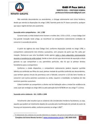 OAB 1ª Fase 2011.2
DIREITO CIVIL – CRISTIANO SOBRAL
professorcristianosobral@gmail.com
Complexo de Ensino Renato Saraiva | www.renatosaraiva.com.br | (81) 3035 0105 14
Não existindo descendentes ou ascendentes, o cônjuge sobrevivente será único herdeiro,
desde que atenda às disposições do artigo 1.830, fazendo parte da 3ª classe sucessória, qualquer
que seja o regime de bens do casamento.
Sucessão entre companheiros - Art. 1.790
Caracterizada a União Estável entre homem e mulher (Art. 1723 a 1727), o novo Código Civil
traz grande inovação neste artigo, ao reconhecer ao companheiro sobrevivente condições de
concorrer à sucessão do extinto.
A partir da vigência do novo Código Civil, conforme disposição contida no artigo 1790, o
companheiro sobrevivente terá direitos sucessórios, sem prejuízo da parte que lhe caiba por
meação. Destaca-se que esta faculdade incide apenas sobre o bens adquiridos onerosamente
durante a constância da união estável. Sendo os bens do de cujus decorrentes de aquisição a título
gratuito ou que componham o seu patrimônio particular, não há que se pleitear direitos
hereditários para o companheiro
Conforme o citado dispositivo, o companheiro sobrevivente poderá requerer quinhão
idêntico ao conferido aos filhos do casal; pleitear metade do quinhão conferido aos descendentes,
caso tenham apenas vínculo de parentesco com o falecido; concorrer a 1/3 dos bens havidos se
concorrer com outros parentes sucessíveis ou ainda, requerer a totalidade, na hipótese de não
existirem parentes sucessíveis.
Caberá também ao companheiro o direito real de habitação sobre o imóvel de residência do
casal, quer por analogia ao artigo 1831 ou pela aplicação da lei 9278/96 em seu artigo 7°, § único.
Sucessão entre colaterais - Art. 1.839 a 1.844
Inicialmente cabe ressaltar que os colaterais são considerados herdeiros facultativos, ou seja,
aqueles que podem ser totalmente alijados da sucessão pela manifestação de vontade do autor da
herança em testamento válido, conforme previsto no artigo 1.85017
.
17
O afastamento dos colaterais da sucessão denomina-se erepção e não precisa de justificativa do testador.
 