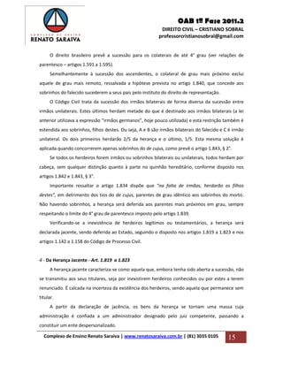 OAB 1ª Fase 2011.2
DIREITO CIVIL – CRISTIANO SOBRAL
professorcristianosobral@gmail.com
Complexo de Ensino Renato Saraiva | www.renatosaraiva.com.br | (81) 3035 0105 15
O direito brasileiro prevê a sucessão para os colaterais de até 4° grau (ver relações de
parentesco – artigos 1.591 a 1.595).
Semelhantemente à sucessão dos ascendentes, o colateral de grau mais próximo exclui
aquele de grau mais remoto, ressalvada a hipótese prevista no artigo 1.840, que concede aos
sobrinhos do falecido sucederem a seus pais pelo instituto do direito de representação.
O Código Civil trata da sucessão dos irmãos bilaterais de forma diversa da sucessão entre
irmãos unilaterais. Estes últimos herdam metade do que é destinado aos irmãos bilaterais (a lei
anterior utilizava a expressão “irmãos germanos”, hoje pouco utilizada) e esta restrição também é
estendida aos sobrinhos, filhos destes. Ou seja, A e B são irmãos bilaterais do falecido e C é irmão
unilateral. Os dois primeiros herdarão 2/5 da herança e o último, 1/5. Esta mesma solução é
aplicada quando concorrerem apenas sobrinhos do de cujus, como prevê o artigo 1.843, § 2°.
Se todos os herdeiros forem irmãos ou sobrinhos bilaterais ou unilaterais, todos herdam por
cabeça, sem qualquer distinção quanto à parte no quinhão hereditário, conforme disposto nos
artigos 1.842 e 1.843, § 3°.
Importante ressaltar o artigo 1.834 dispõe que “na falta de irmãos, herdarão os filhos
destes”, em detrimento dos tios do de cujus, parentes de grau idêntico aos sobrinhos do morto.
Não havendo sobrinhos, a herança será deferida aos parentes mais próximos em grau, sempre
respeitando o limite do 4° grau de parentesco imposto pelo artigo 1.839.
Verificando-se a inexistência de herdeiros legítimos ou testamentários, a herança será
declarada jacente, sendo deferida ao Estado, seguindo o disposto nos artigos 1.819 a 1.823 e nos
artigos 1.142 a 1.158 do Código de Processo Civil.
4 - Da Herança Jacente - Art. 1.819 a 1.823
A herança jacente caracteriza-se como aquela que, embora tenha sido aberta a sucessão, não
se transmitiu aos seus titulares, seja por inexistirem herdeiros conhecidos ou por estes a terem
renunciado. É calcada na incerteza da existência dos herdeiros, sendo aquela que permanece sem
titular.
A partir da declaração de jacência, os bens da herança se tornam uma massa cuja
administração é confiada a um administrador designado pelo juiz competente, passando a
constituir um ente despersonalizado.
 