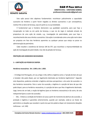 OAB 1ª Fase 2011.2
DIREITO CIVIL – CRISTIANO SOBRAL
professorcristianosobral@gmail.com
Complexo de Ensino Renato Saraiva | www.renatosaraiva.com.br | (81) 3035 0105 17
Esta ação possui dois objetivos fundamentais: reconhecer judicialmente a capacidade
sucessória do herdeiro a quem foram negados os direitos sucessórios e por conseqüência,
restituir-lhe os bens da herança, seja em parte ou na sua totalidade.
É fundamental que o herdeiro demonstre sua qualidade sucessória, para que haja a
recuperação no todo ou em parte da herança, o que via de regra é realizado através da
propositura de uma ação de estado, v.g., investigação de paternidade, para que haja o
reconhecimento dos seus direitos sucessórios. Esta ação é considerada como uma ação real e deve
ser proposta em face dos herdeiros aparentes ou qualquer pessoa que esteja na posse ou
administração do patrimônio.
Cabe ressaltar a existência da Súmula 149 do STF, que reconhece a imprescritibilidade da
ação de investigação de paternidade, mas não da petição de herança.
PROTEÇÃO AOS HERDEIROS NECESSÁRIOS
1 – LIMITAÇÃO AO PODER DE DISPOR:
Herdeiros necessários: Art. 1.845 a Art. 1.850.
- O Código Civil Português, em seu artigo 2.156, define a legítima como a “porção de bens de que
o testador não pode dispor, por ser legalmente destinada aos herdeiros legitimários”. Segundo
este dispositivo, podemos entender a legítima sob duas perspectivas: a do autor da sucessão e a
dos herdeiros necessários. Para o autor da sucessão, a legítima é a porção de bens de que não
pode dispor; para os herdeiros necessários, é a porção de bens que lhes é legalmente destinada.
Logo, temos de um lado, a noção da legítima (para os herdeiros necessários) e do outro, de cota
indisponível (para o autor da sucessão).
- Obs.: Embora a condição de herdeiro só surja a partir do momento da abertura da sucessão, a
proteção à legítima é garantida anteriormente, quando por exemplo, veda-se ao titular do
patrimônio as doações que excedam à parte da qual ele poderia dispor em testamento (doações
inoficiosas – art. 549)
 