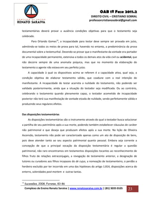 OAB 1ª Fase 2011.2
DIREITO CIVIL – CRISTIANO SOBRAL
professorcristianosobral@gmail.com
Complexo de Ensino Renato Saraiva | www.renatosaraiva.com.br | (81) 3035 0105 23
testamentárias deverá provar a ausência condições objetivas para que o testamento seja
celebrado.
Para Orlando Gomes19
, a incapacidade para testar deve sempre ser provada em juízo,
admitindo-se todos os meios de prova para tal, havendo no entanto, a predominância da prova
documental sobre a testemunhal. Devendo-se provar que o manifestante da vontade era portador
de uma incapacidade permanente, extensiva a todos os demais atos da vida civil ou acidental, que
não decorre sempre de uma anomalia psíquica, mas que no momento da elaboração do
testamento o agente não estava em seu perfeito juízo.
A capacidade à qual os dispositivos acima se referem é a capacidade ativa, qual seja, a
condição objetiva de elaborar testamento válido, que coadune com a real intenção do
manifestante. A incapacidade de testar acarreta a nulidade do testamento, não podendo ser
validado posteriormente, ainda que a situação do testador seja modificada. Ou ao contrário,
celebrando o testamento quando plenamente capaz, o testador acometido de incapacidade
posterior não terá sua manifestação de vontade eivada de nulidade, sendo perfeitamente válida e
produzindo seus regulares efeitos.
Das disposições testamentárias
As disposições testamentárias são o instrumento através do qual o testador busca solucionar
a partilha de seu patrimônio após a sua morte, podendo também estabelecer cláusulas de caráter
não patrimonial e que deseja que produzam efeitos após a sua morte. Na lição de Oliveira
Ascensão, testamento não pode ser caracterizado apenas como um ato de disposição de bens,
pois deve atender tanto ao seu aspecto patrimonial quanto pessoal. Embora seja corrente a
concepção de que a principal vocação da disposição testamentária é regular a questão
patrimonial, não raro encontramos em testamentos disposições tocantes ao reconhecimento de
filhos fruto de relações extraconjugais, a revogação de testamento anterior, a designação de
tutores ou curadores aos filhos incapazes do de cujus, a nomeação de testamenteiro, o perdão a
herdeiro excluído por ter incorrido em uma das hipóteses do artigo 1.814, disposições acerca do
enterro, solenidades post mortem e outras tantas.
19
Sucessões, 2008, Forense, 83-86
 