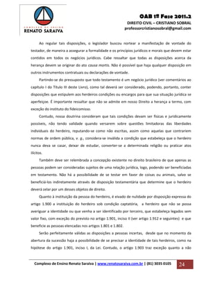 OAB 1ª Fase 2011.2
DIREITO CIVIL – CRISTIANO SOBRAL
professorcristianosobral@gmail.com
Complexo de Ensino Renato Saraiva | www.renatosaraiva.com.br | (81) 3035 0105 24
Ao regular tais disposições, o legislador buscou nortear a manifestação de vontade do
testador, de maneira a assegurar a formalidade e os princípios jurídicos e morais que devem estar
contidos em todos os negócios jurídicos. Cabe ressaltar que todas as disposições acerca da
herança devem se originar do ato causa mortis. Não é possível que haja qualquer disposição em
outros instrumentos contratuais ou declarações de vontade.
Partindo-se do pressuposto que todo testamento é um negócio jurídico (ver comentários ao
capítulo I do Título III deste Livro), como tal deverá ser considerado, podendo, portanto, conter
disposições que estipulem aos herdeiros condições ou encargos para que sua situação jurídica se
aperfeiçoe. É importante ressaltar que não se admite em nosso Direito a herança a termo, com
exceção do instituto do fideicomisso.
Contudo, nossa doutrina consideram que tais condições devam ser físicas e juridicamente
possíveis, não tendo validade quando versarem sobre questões limitadoras das liberdades
individuais do herdeiro, reputando-se como não escritas, assim como aquelas que contrariem
normas de ordem pública, v. g., considera-se inválida a condição que estabeleça que o herdeiro
nunca deva se casar, deixar de estudar, converter-se a determinada religião ou praticar atos
ilícitos.
Também deve ser relembrada a concepção existente no direito brasileiro de que apenas as
pessoas podem ser consideradas sujeitos de uma relação jurídica, logo, podendo ser beneficiadas
em testamento. Não há a possibilidade de se testar em favor de coisas ou animais, salvo se
beneficiá-los indiretamente através de disposição testamentária que determine que o herdeiro
deverá zelar por um desses objetos de direito.
Quanto à instituição da pessoa do herdeiro, é eivado de nulidade por disposição expressa do
artigo 1.900 a instituição do herdeiro sob condição captatória, a herdeiro que não se possa
averiguar a identidade ou que venha a ser identificado por terceiro, que estabeleça legados sem
valor fixo, com exceção do previsto no artigo 1.901, inciso II (ver artigo 1.912 e seguintes) e que
beneficie as pessoas elencadas nos artigos 1.801 e 1.802.
Serão perfeitamente válidas as disposições a pessoas incertas, desde que no momento da
abertura da sucessão haja a possibilidade de se precisar a identidade de tais herdeiros, como na
hipótese do artigo 1.901, inciso I, da Lei. Contudo, o artigo 1.903 traz exceção quanto a não
 