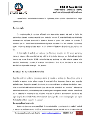 OAB 1ª Fase 2011.2
DIREITO CIVIL – CRISTIANO SOBRAL
professorcristianosobral@gmail.com
Complexo de Ensino Renato Saraiva | www.renatosaraiva.com.br | (81) 3035 0105 26
Este herdeiro é denominado substituto ou suplente e poderá ocorrer nas hipóteses do artigo
1947 a 1953.
Da deserdação
É a manifestação de vontade efetuada em testamento, através da qual o titular do
patrimônio afasta o herdeiro necessário da sucessão legítima. É uma modalidade de disposição
testamentária negativa, excluindo da sucessão àqueles a quem a lei garante um quinhão. É
instituto que visa afastar apenas os herdeiros legítimos, pois a exclusão dos herdeiros facultativos
se faz pelo mero ato do testador dispor de seu patrimônio de forma diversa daquela prevista em
lei.
A deserdação só poderá ser efetuado nas hipóteses previstas em lei, sendo portanto,
numerus clausus, não podendo ficar ao arbítrio do testador, devendo ser declarada por justo
motivo, na forma do artigo 1.964 e reconhecida por sentença em ação própria, movida pelo
herdeiro interessado, através de ação de rito ordinário, cujo prazo decadencial de 4 anos
encontra-se explicitado no artigo 1.695, § único.
Da redução das disposições testamentárias
Quando existirem herdeiros necessários, como já tratado na análise dos dispositivos acima, o
testador só poderá testar sobre metade de seu patrimônio disponível. Ocorre que, havendo
violação deste dispositivo, através de disposição testamentária ou através de doação inter vivos,
que caracterizem excesso nas manifestações de vontade emanadas do “de cujus”, poderão os
herdeiros necessários, qualquer daqueles que estejam sub-rogados em seus direitos ou créditos
ou os credores do herdeiro lesado, requerer no curso do processo de inventário ou através de
ação própria, denominada “actio in rem scripta”, a anulação das partes das disposições que sejam
fruto da liberalidade excessiva do testador.
Da revogação do testamento
Sendo o testamento uma modalidade de negócio jurídico essencialmente revogável, poderá
o testador a qualquer tempo modificar a sua manifestação de vontade, até o momento de sua
 