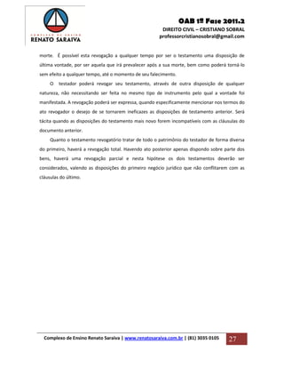 OAB 1ª Fase 2011.2
DIREITO CIVIL – CRISTIANO SOBRAL
professorcristianosobral@gmail.com
Complexo de Ensino Renato Saraiva | www.renatosaraiva.com.br | (81) 3035 0105 27
morte. É possível esta revogação a qualquer tempo por ser o testamento uma disposição de
última vontade, por ser aquela que irá prevalecer após a sua morte, bem como poderá torná-lo
sem efeito a qualquer tempo, até o momento de seu falecimento.
O testador poderá revogar seu testamento, através de outra disposição de qualquer
natureza, não necessitando ser feita no mesmo tipo de instrumento pelo qual a vontade foi
manifestada. A revogação poderá ser expressa, quando especificamente mencionar nos termos do
ato revogador o desejo de se tornarem ineficazes as disposições de testamento anterior. Será
tácita quando as disposições do testamento mais novo forem incompatíveis com as cláusulas do
documento anterior.
Quanto o testamento revogatório tratar de todo o patrimônio do testador de forma diversa
do primeiro, haverá a revogação total. Havendo ato posterior apenas dispondo sobre parte dos
bens, haverá uma revogação parcial e nesta hipótese os dois testamentos deverão ser
considerados, valendo as disposições do primeiro negócio jurídico que não conflitarem com as
cláusulas do último.
 