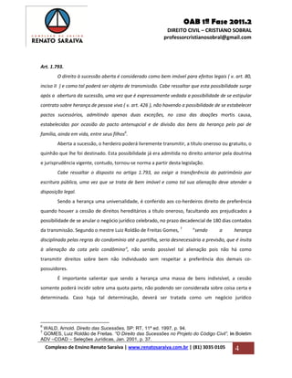 OAB 1ª Fase 2011.2
DIREITO CIVIL – CRISTIANO SOBRAL
professorcristianosobral@gmail.com
Complexo de Ensino Renato Saraiva | www.renatosaraiva.com.br | (81) 3035 0105 4
Art. 1.793.
O direito à sucessão aberta é considerado como bem imóvel para efeitos legais ( v. art. 80,
inciso II ) e como tal poderá ser objeto de transmissão. Cabe ressaltar que esta possibilidade surge
após a abertura da sucessão, uma vez que é expressamente vedada a possibilidade de se estipular
contrato sobre herança de pessoa viva ( v. art. 426 ), não havendo a possibilidade de se estabelecer
pactos sucessórios, admitindo apenas duas exceções, no caso das doações mortis causa,
estabelecidas por ocasião do pacto antenupcial e de divisão dos bens da herança pelo pai de
família, ainda em vida, entre seus filhos6
.
Aberta a sucessão, o herdeiro poderá livremente transmitir, a título oneroso ou gratuito, o
quinhão que lhe foi destinado. Esta possibilidade já era admitida no direito anterior pela doutrina
e jurisprudência vigente, contudo, tornou-se norma a partir desta legislação.
Cabe ressaltar o disposto no artigo 1.793, ao exigir a transferência do patrimônio por
escritura pública, uma vez que se trata de bem imóvel e como tal sua alienação deve atender a
disposição legal.
Sendo a herança uma universalidade, é conferido aos co-herdeiros direito de preferência
quando houver a cessão de direitos hereditários a título oneroso, facultando aos prejudicados a
possibilidade de se anular o negócio jurídico celebrado, no prazo decadencial de 180 dias contados
da transmissão. Segundo o mestre Luiz Roldão de Freitas Gomes, 7
“sendo a herança
disciplinada pelas regras do condomínio até a partilha, seria desnecessária a previsão, que é ínsita
à alienação da cota pelo condômino”, não sendo possível tal alienação pois não há como
transmitir direitos sobre bem não individuado sem respeitar a preferência dos demais co-
possuidores.
É importante salientar que sendo a herança uma massa de bens indivisível, a cessão
somente poderá incidir sobre uma quota parte, não podendo ser considerada sobre coisa certa e
determinada. Caso haja tal determinação, deverá ser tratada como um negócio jurídico
6
WALD, Arnold. Direito das Sucessões, SP: RT, 11ª ed. 1997, p. 94.
7
GOMES, Luiz Roldão de Freitas. “O Direito das Sucessões no Projeto do Código Civil”, in Boletim
ADV –COAD – Seleções Jurídicas, Jan. 2001, p. 37.
 