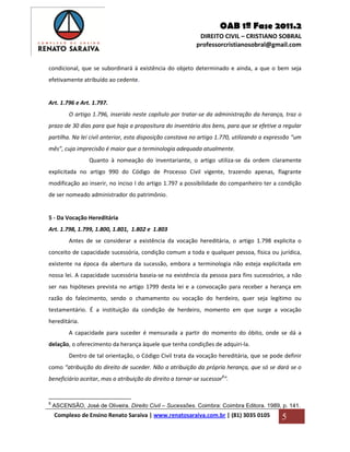 OAB 1ª Fase 2011.2
DIREITO CIVIL – CRISTIANO SOBRAL
professorcristianosobral@gmail.com
Complexo de Ensino Renato Saraiva | www.renatosaraiva.com.br | (81) 3035 0105 5
condicional, que se subordinará à existência do objeto determinado e ainda, a que o bem seja
efetivamente atribuído ao cedente.
Art. 1.796 e Art. 1.797.
O artigo 1.796, inserido neste capítulo por tratar-se da administração da herança, traz o
prazo de 30 dias para que haja a propositura do inventário dos bens, para que se efetive a regular
partilha. Na lei civil anterior, esta disposição constava no artigo 1.770, utilizando a expressão “um
mês”, cuja imprecisão é maior que a terminologia adequada atualmente.
Quanto à nomeação do inventariante, o artigo utiliza-se da ordem claramente
explicitada no artigo 990 do Código de Processo Civil vigente, trazendo apenas, flagrante
modificação ao inserir, no inciso I do artigo 1.797 a possibilidade do companheiro ter a condição
de ser nomeado administrador do patrimônio.
5 - Da Vocação Hereditária
Art. 1.798, 1.799, 1.800, 1.801, 1.802 e 1.803
Antes de se considerar a existência da vocação hereditária, o artigo 1.798 explicita o
conceito de capacidade sucessória, condição comum a toda e qualquer pessoa, física ou jurídica,
existente na época da abertura da sucessão, embora a terminologia não esteja explicitada em
nossa lei. A capacidade sucessória baseia-se na existência da pessoa para fins sucessórios, a não
ser nas hipóteses prevista no artigo 1799 desta lei e a convocação para receber a herança em
razão do falecimento, sendo o chamamento ou vocação do herdeiro, quer seja legítimo ou
testamentário. É a instituição da condição de herdeiro, momento em que surge a vocação
hereditária.
A capacidade para suceder é mensurada a partir do momento do óbito, onde se dá a
delação, o oferecimento da herança àquele que tenha condições de adquiri-la.
Dentro de tal orientação, o Código Civil trata da vocação hereditária, que se pode definir
como “atribuição do direito de suceder. Não a atribuição da própria herança, que só se dará se o
beneficiário aceitar, mas a atribuição do direito a tornar-se sucessor8
”.
8
ASCENSÃO, José de Oliveira. Direito Civil – Sucessões. Coimbra: Coimbra Editora. 1989, p. 141.
 