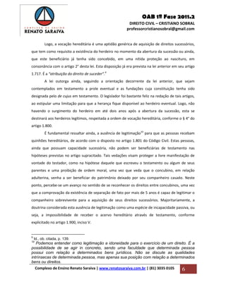 OAB 1ª Fase 2011.2
DIREITO CIVIL – CRISTIANO SOBRAL
professorcristianosobral@gmail.com
Complexo de Ensino Renato Saraiva | www.renatosaraiva.com.br | (81) 3035 0105 6
Logo, a vocação hereditária é uma aptidão genérica de aquisição de direitos sucessórios,
que tem como requisito a existência do herdeiro no momento da abertura da sucessão ou ainda,
que este beneficiário já tenha sido concebido, em uma nítida proteção ao nascituro, em
consonância com o artigo 2° desta lei. Esta disposição já era prevista na lei anterior em seu artigo
1.717. É a “atribuição do direito de suceder”.9
A lei outorga ainda, seguindo a orientação decorrente da lei anterior, que sejam
contemplados em testamento a prole eventual e as fundações cuja constituição tenha sido
designada pelo de cujus em testamento. O legislador foi bastante feliz na redação de tais artigos,
ao estipular uma limitação para que a herança fique disponível ao herdeiro eventual. Logo, não
havendo o surgimento do herdeiro em até dois anos após a abertura da sucessão, esta se
destinará aos herdeiros legítimos, respeitada a ordem de vocação hereditária, conforme o § 4° do
artigo 1.800.
É fundamental ressaltar ainda, a ausência de legitimação10
para que as pessoas recebam
quinhões hereditários, de acordo com o disposto no artigo 1.801 do Código Civil. Estas pessoas,
ainda que possuam capacidade sucessória, não podem ser beneficiárias de testamento nas
hipóteses previstas no artigo supracitado. Tais vedações visam proteger a livre manifestação de
vontade do testador, como na hipótese daquele que escreveu o testamento ou algum de seus
parentes e uma proibição de ordem moral, uma vez que veda que o concubino, em relação
adulterina, venha a ser beneficiar do patrimônio deixado por seu companheiro casado. Neste
ponto, percebe-se um avanço no sentido de se reconhecer os direitos entre concubinos, uma vez
que a comprovação da existência de separação de fato por mais de 5 anos é capaz de legitimar o
companheiro sobrevivente para a aquisição de seus direitos sucessórios. Majoritariamente, a
doutrina considerada esta ausência de legitimação como uma espécie de incapacidade passiva, ou
seja, a impossibilidade de receber o acervo hereditário através de testamento, conforme
explicitado no artigo 1.900, inciso V.
9
Id., ob. citada, p. 139.
10
Podemos entender como legitimação a idoneidade para o exercício de um direito. É a
possibilidade de se agir in concreto, sendo uma faculdade que determinada pessoa
possui com relação a determinados bens jurídicos. Não se discute as qualidades
intrínsecas de determinada pessoa, mas apenas sua posição com relação a determinados
bens ou direitos.
 