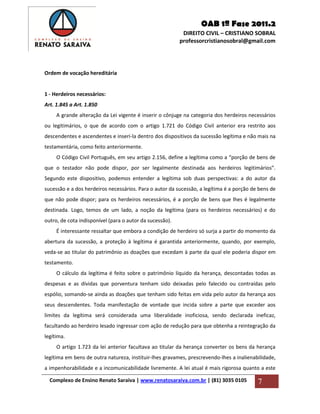 OAB 1ª Fase 2011.2
DIREITO CIVIL – CRISTIANO SOBRAL
professorcristianosobral@gmail.com
Complexo de Ensino Renato Saraiva | www.renatosaraiva.com.br | (81) 3035 0105 7
Ordem de vocação hereditária
1 - Herdeiros necessários:
Art. 1.845 a Art. 1.850
A grande alteração da Lei vigente é inserir o cônjuge na categoria dos herdeiros necessários
ou legitimários, o que de acordo com o artigo 1.721 do Código Civil anterior era restrito aos
descendentes e ascendentes e inseri-la dentro dos dispositivos da sucessão legítima e não mais na
testamentária, como feito anteriormente.
O Código Civil Português, em seu artigo 2.156, define a legítima como a “porção de bens de
que o testador não pode dispor, por ser legalmente destinada aos herdeiros legitimários”.
Segundo este dispositivo, podemos entender a legítima sob duas perspectivas: a do autor da
sucessão e a dos herdeiros necessários. Para o autor da sucessão, a legítima é a porção de bens de
que não pode dispor; para os herdeiros necessários, é a porção de bens que lhes é legalmente
destinada. Logo, temos de um lado, a noção da legítima (para os herdeiros necessários) e do
outro, de cota indisponível (para o autor da sucessão).
É interessante ressaltar que embora a condição de herdeiro só surja a partir do momento da
abertura da sucessão, a proteção à legítima é garantida anteriormente, quando, por exemplo,
veda-se ao titular do patrimônio as doações que excedam à parte da qual ele poderia dispor em
testamento.
O cálculo da legítima é feito sobre o patrimônio líquido da herança, descontadas todas as
despesas e as dívidas que porventura tenham sido deixadas pelo falecido ou contraídas pelo
espólio, somando-se ainda as doações que tenham sido feitas em vida pelo autor da herança aos
seus descendentes. Toda manifestação de vontade que incida sobre a parte que exceder aos
limites da legítima será considerada uma liberalidade inoficiosa, sendo declarada ineficaz,
facultando ao herdeiro lesado ingressar com ação de redução para que obtenha a reintegração da
legítima.
O artigo 1.723 da lei anterior facultava ao titular da herança converter os bens da herança
legítima em bens de outra natureza, instituir-lhes gravames, prescrevendo-lhes a inalienabilidade,
a impenhorabilidade e a incomunicabilidade livremente. A lei atual é mais rigorosa quanto a este
 
