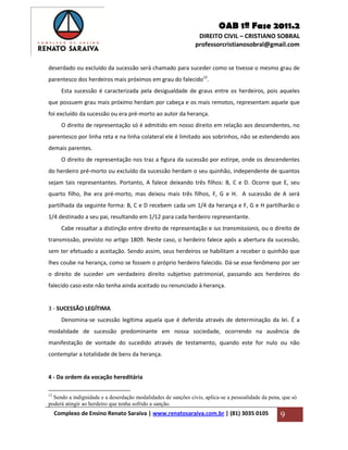 OAB 1ª Fase 2011.2
DIREITO CIVIL – CRISTIANO SOBRAL
professorcristianosobral@gmail.com
Complexo de Ensino Renato Saraiva | www.renatosaraiva.com.br | (81) 3035 0105 9
deserdado ou excluído da sucessão será chamado para suceder como se tivesse o mesmo grau de
parentesco dos herdeiros mais próximos em grau do falecido12
.
Esta sucessão é caracterizada pela desigualdade de graus entre os herdeiros, pois aqueles
que possuem grau mais próximo herdam por cabeça e os mais remotos, representam aquele que
foi excluído da sucessão ou era pré-morto ao autor da herança.
O direito de representação só é admitido em nosso direito em relação aos descendentes, no
parentesco por linha reta e na linha colateral ele é limitado aos sobrinhos, não se estendendo aos
demais parentes.
O direito de representação nos traz a figura da sucessão por estirpe, onde os descendentes
do herdeiro pré-morto ou excluído da sucessão herdam o seu quinhão, independente de quantos
sejam tais representantes. Portanto, A falece deixando três filhos: B, C e D. Ocorre que E, seu
quarto filho, lhe era pré-morto, mas deixou mais três filhos, F, G e H. A sucessão de A será
partilhada da seguinte forma: B, C e D recebem cada um 1/4 da herança e F, G e H partilharão o
1/4 destinado a seu pai, resultando em 1/12 para cada herdeiro representante.
Cabe ressaltar a distinção entre direito de representação e ius transmissionis, ou o direito de
transmissão, previsto no artigo 1809. Neste caso, o herdeiro falece após a abertura da sucessão,
sem ter efetuado a aceitação. Sendo assim, seus herdeiros se habilitam a receber o quinhão que
lhes coube na herança, como se fossem o próprio herdeiro falecido. Dá-se esse fenômeno por ser
o direito de suceder um verdadeiro direito subjetivo patrimonial, passando aos herdeiros do
falecido caso este não tenha ainda aceitado ou renunciado à herança.
3 - SUCESSÃO LEGÍTIMA
Denomina-se sucessão legítima aquela que é deferida através de determinação da lei. É a
modalidade de sucessão predominante em nossa sociedade, ocorrendo na ausência de
manifestação de vontade do sucedido através de testamento, quando este for nulo ou não
contemplar a totalidade de bens da herança.
4 - Da ordem da vocação hereditária
12
Sendo a indignidade e a deserdação modalidades de sanções civis, aplica-se a pessoalidade da pena, que só
poderá atingir ao herdeiro que tenha sofrido a sanção.
 