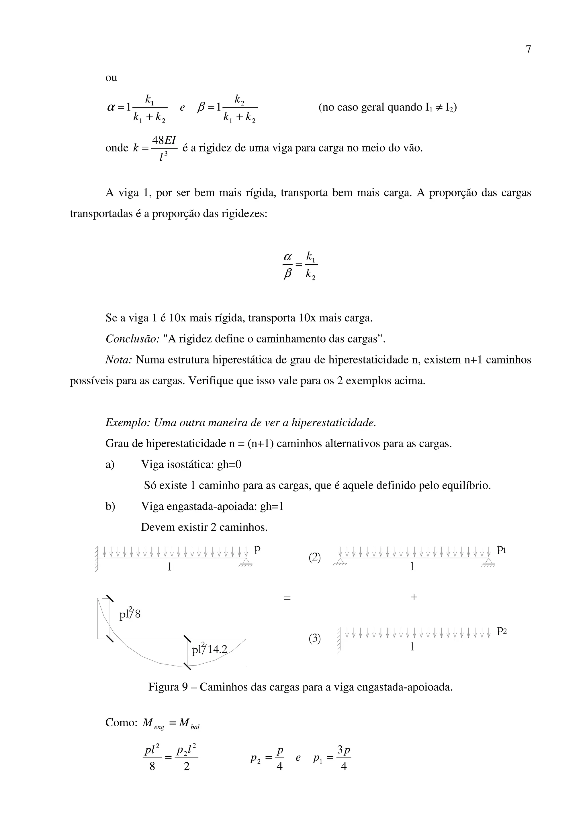 7
ou
21
2
21
1
11
kk
k
e
kk
k
+
=
+
= βα (no caso geral quando I1 ≠ I2)
onde 3
48
l
EI
k = é a rigidez de uma viga para carga no meio do vão.
A viga 1, por ser bem mais rígida, transporta bem mais carga. A proporção das cargas
transportadas é a proporção das rigidezes:
2
1
k
k
=
β
α
Se a viga 1 é 10x mais rígida, transporta 10x mais carga.
Conclusão: "A rigidez define o caminhamento das cargas”.
Nota: Numa estrutura hiperestática de grau de hiperestaticidade n, existem n+1 caminhos
possíveis para as cargas. Verifique que isso vale para os 2 exemplos acima.
Exemplo: Uma outra maneira de ver a hiperestaticidade.
Grau de hiperestaticidade n = (n+1) caminhos alternativos para as cargas.
a) Viga isostática: gh=0
Só existe 1 caminho para as cargas, que é aquele definido pelo equilíbrio.
b) Viga engastada-apoiada: gh=1
Devem existir 2 caminhos.
p
2
pl/8
l
2
pl/14.2
+
(3)
l
p2
l
(2)
p1
=
Figura 9 – Caminhos das cargas para a viga engastada-apoioada.
Como: baleng MM ≡
28
2
2
2
lppl
=
4
3
4
12
p
pe
p
p ==
 